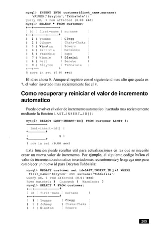 mysql> INSERT INTO customer (first-name, surname)
VALUES('Breyton','Tshbalalat);
Query OK, 1 row affected ( 0 . 0 0 sec)
mysql> SELECT FROM customer;
I id I first-name 1 surname I
+-+-----+------ +
8 rows
Yvonne I
Johnny I
Winston I
Patricia I
Francois I
Winnie I
Neil I
Breyton I
+
in set ( 0 . 0 1
C l e w I
Chaka-Chaka I
Powers I
Mankunku I
Papo I
Dlamini I
Beneke I
Tshbalala I
sec)
El id es ahora 9. Aunque el registro con el siguiente id mas alto que queda es
7, el valor insertado mas recientemente fue el 8.
Como recuperar y reiniciar el valor de incremento
automatico
Puede devolver el valor de incremento automatico insertado mas recientemente
mediante la funcion L A S T-I N S E R T-I D ( ) :
mysql> SELECT LAST-INSERT-ID( ) FROM customer LIMIT 1;
I last-insert-id ( ) I
+ +
I 9 1
+ +
1 row in set ( 0 . 0 0 sec)
Esta funcion puede resultar util para actualizaciones en las que se necesite
crear un nuevo valor de incremento. Por ejemplo, el siguiente codigo buZca el
valor de incremento automatico insertado mas recientemente y le agrega uno para
establecer un nuevo id para Breyton Tshbalala:
mysql> UPDATE customer set id=LAST-INSERT-ID ( ) +1 WHERE
first-name='Breytonl AND surname='Tshbalalal;
Query OK, 1 row affected ( 0 . 0 1 sec)
Rows matched: 1 Changed: 1 Warnings: 0
mysql> SELECT FROM customer;
+-+-+- +
I id I first-name I surname I
+-+-+- +
I 1 I Yvonne I C l e w I
1 2 1 Johnny I Chaka-Chaka I
1 3 1 Winston I Powers I
 