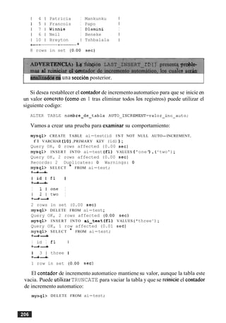 1 4 1 Patricia I Mankunku 1
1 5 1 Francois I Papo I
1 7 1 Winnie I Dlamini I
1 6 1 Neil I Beneke I
1 10 1 Breyton I Tshbalala I
+- +
8 rows in set (0.00 sec)
[ d z 2 i & 1 1 & una seccion posterior.
Si desea restablecer el contador de incrementoautomatico para que se inicie en
un valor concreto (como en 1 tras eliminar todos 10s registros) puede utilizar el
siguiente codigo:
ALTER TABLE nombre-de-tabla AUT0~INCREMENT=valor~incCauto;
Vamos a crear una prueba para esaminar su comportamiento:
mysql> CREATE TABLE ai-test(id I N T NOT NULL AUTO-INCREMENT,
f l VARCHAR (10),PRIMARY KEY (id) ) ;
Query OK, 0 rows affected (0.00 sec)
mysql> INSERT INTO ai-test (fl) VALUES ('one') , ( I two');
Query OK, 2 rows affected (0.00 sec)
Records: 2 Duplicates: 0 Warnings: 0
mysql> SELECT * FROM ai-test;
+-+-+
I i d I f l I
+-+-+
I 1 l one I
1 2 1 two I
+-+-+
2 rows in set (0.00 sec)
mysql> DELETE FROM ai-test;
Query OK, 2 rows affected (0.00 sec)
mysql> INSERT INTO ai-tes t (fl) VALUES ( 'three ' ) ;
Query OK, 1 row affected (0.01 sec)
mysql> SELECT * FROM ai-test;
+-+-+
I id I fl I
+-+-+
1 3 1 three I
+-+-+
1 row in set (0.00 sec)
El contador de incremento automatico mantiene su valor, aunque la tabla este
vacia. Puede utilizar TRUNCATE para vaciar la tabla y que se reinicie el contador
de incremento automatico:
mysql> DELETE FROM ai-test;
 