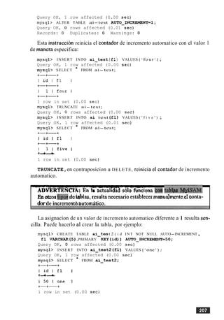 Query OK, 1 row affected (0.00 sec)
mysql> ALTER TABLE ai-test AUTO-INCREMENT=l ;
Query OK, 0 rows affected (0.01 sec)
Records: 0 Duplicates: 0 Warnings: 0
Esta instruccion reinicia el contador de incremento automatico con el valor 1
de manera especifica:
mysql> INSERT INTO ai-tes t (fl) VALUES ( ' four ' ) ;
Query OK, 1 row affected (0.00 sec)
mysql> SELECT * FROM ai- test;
+-+-+
I i d I f l I
+-+-+
I l l f o u r l
+-+-+
1 row in set (0.00 sec)
mysql> TRUNCATE ai- test;
Query OK, 0 rows affected (0.00 sec)
mysql> INSERT INTO a i test (£1) VALUES ( ' f i v e ' ) ;
Query OK, 1 row affected (0.01 sec)
mysql> SELECT * FROM ai-test;
+-+-+
I i d I f l I
+-+-+
I l l f i v e l
+-+-+
1 row in set (0.00 sec)
TRUNCATE,en contraposicion a DELETE, reinicia el contador de incremento
automatico.
o n @tali-.
En&os tipwde&as, resultanecesarioestablecermaauaJmente.elconta-
dorde incrementd~butomatico.
La asignacion de un valor de incremento automatico diferente a 1 resulta sen-
cilla. Puede hacerlo a1 crear la tabla, por ejemplo:
mysql> CREATE TABLE ai-tes t 2 ( i d INT NOT NULL AUTO-INCREMENT,
£1 VARCHAR(5) ,PRIMARY K E Y ( i d ) ) AUTO_INCREMENT=50;
Query OK, 0 rows affected (0.00 sec)
mysql> INSERT INTO ai-test2 ( f 1 ) VALUES ( 'one ' ) ;
Query OK, 1 row affected (0.00 sec)
mysql> SELECT * FROM ai-test2;
+-+-+
I i d l f l I
+-+-+
I 5 0 I o n e I
+-+-+
1 row in set (0.00 sec)
 