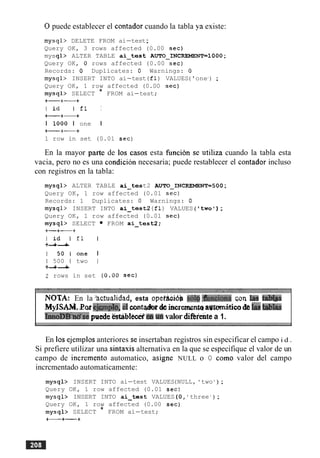 0puede establecer el contador cuando la tabla ya existe:
mysql> DELETE FROM ai-test;
Query OK, 3 rows affected (0.00 sec)
mysql> ALTER TABLE ai-tes t AUTO-INCREMENT=1000 ;
Query OK, 0 rows affected (0.00 sec)
Records: 0 Duplicates: 0 Warnings: 0
mysql> INSERT INTO ai-test (£1) VALUES('one1
) ;
Query OK, 1 row affected (0.00 sec)
mysql> SELECT * FROM ai-test;
+-+-+
l i d I f 1 I
+-+-+
I 1000 I one I
+-+-+
1 row in set (0.01 sec)
En la mayor park de 10s casos esta hncion se utiliza cuando la tabla esta
vacia, pero no es una condicion necesaria; puede restablecer el contador incluso
con registros en la tabla:
mysql> ALTER TABLE ai-tes t2 AUTO-INCREMENT=500 ;
Query OK, 1 row affected (0.01 sec)
Records: 1 Duplicates: 0 Warnings: 0
mysql> INSERT INTO ai-test2 (£1) VALUES ( 'two');
Query OK, 1 row affected (0.01 sec)
mysql> SELECT FROM ai-test2;
+-+-+
l i d I f 1 I
+-+-+
1 5 0 1 o n e I
1 500 1 two I
+-+-+
2 rows in set (0.00 sec)
NOTA: En la 'actualidad, esta u p e t w so19.&nciona q r l la
MyJSAh&.Eoae h $ ~ .el writedeincremenm agmitica&htrabhs
~ n n o D % ~ s epuede ktiblecei.& valor dierentea 1.
En 10s ejemplos anteriores se insertaban registros sin especificar el campo i d .
Si prefiere utilizar una sintasis alternativa en la que se especifique el valor de un
campo de increment0 automatico, asigne NULL o 0 como valor del campo
incrcmentado automaticamente:
mysql> INSERT INTO ai-test VALUES(NULL, 'two ' ) ;
Query OK, 1 row affected (0.01 sec)
mysql> INSERT INTO ai-tes t VALUES (0,' three ' ) ;
Query OK, 1 row affected (0.00 sec)
mysql> SELECT * FROM ai-test;
+-+-+
 
