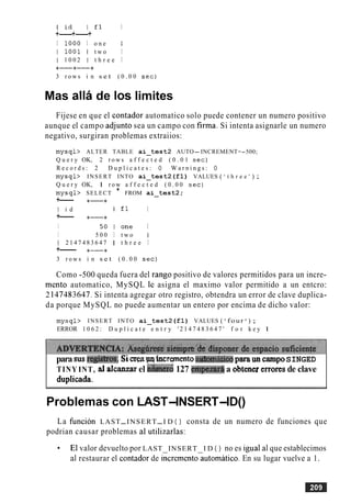l i d I f 1 I
+---+---+
I 1 0 0 0 I o n e I
I l O O l I t w o I
1 1 0 0 2 1 t h r e e I
+-+----+
3 r o w s i n s e t ( 0 . 0 0 s e c )
Mas alla de 10s limites
Fijese en que el contador automatico solo puede contener un numero positivo
aunque el campo adjunto sea un campo con firma. Si intenta asignarle un numero
negativo, surgiran problemas extraiios:
m y s q l > ALTER TABLE a i - t e s t 2 AUTO-INCREMENT=-500;
Q u e r y OK, 2 r o w s a f f e c t e d ( 0 . 0 1 s e c )
R e c o r d s : 2 D u p l i c a t e s : 0 W a r n i n g s : 0
m y s q l > INSERT INTO a i - t e s t 2 ( £ 1 ) VALUES ( ' t h r e e ' ) ;
Q u e r y OK, 1 r o w a f f e c t e d ( 0 . 0 0 sec)
m y s q l > SELECT * FROM a i - t e s t 2 ;
+--- +-+
I i d I f l I
+--- +-+
I 5 0 I o n e I
I 5 0 0 I t w o I
1 2 1 4 7 4 8 3 6 4 7 1 t h r e e I
+--- +-+
3 r o w s i n s e t ( 0 . 0 0 sec)
Como -500 queda fuera del rango positivo de valores permitidos para un incre-
mento automatico, MySQL le asigna el maximo valor permitido a un entcro:
2 147483647,Si intenta agregar otro registro, obtendra un error de clave duplica-
da porque MySQL no puede aumentar un entero por encima de dicho valor:
m y s q l > INSERT INTO a i - t e s t 2 ( £ 1 ) VALUES ( ' four ' ) ;
ERROR 1 0 6 2 : D u p l i c a t e e n t r y ' 2 1 4 7 4 8 3 6 4 7 ' f o r k e y 1
para susregislnx.Siwitwincremento a&p&ico pwa unm p oSINGED
TINY INT, al dcanzarel n6mero 127 &pezarA a obtmezemres de clave
dupIicada.
Problemas con LAST-INSERT-ID()
La hncion LAST-INSERT-I D ( ) consta de un numero de funciones que
podrian causar problemas a1 utilizarlas:
El valor devuelto por LAST INSERT I D ( ) no es igual a1que establecimos
a1 restaurar el contador de &cremento&tomitico. En su lugar vuelve a 1.
 