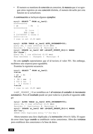 El numero se mantiene de conexion en conexion, de manera que si se agre-
gan otros registros en una conexion distinta, el numero devuelto por esta
funcion no se actualizara.
A continuacion se incluyen algunos ejemplos:
mysql> SELECT * FROM ai-test2;
I 50 lone I
I 5 0 0 1 t w o I
1 2147483647 1 three I
3 rows in set (0.00 sec)
mysql> ALTER TABLE ai-tes t2 AUTO_INCREMENT=501;
Query OK, 3 rows affected (0.00 sec)
Records: 3 Duplicates: 0 Warnings: 0
mysql> UPDATE ai-test2 SET id=LAST-INSERT-ID ( ) +1 WHERE
fl='threel;
Query OK, 1 row affected (0.00 sec)
Rows matched: 1 Changed: 1 Warnings: 0
En este ejemplo esperariamos que el id tuviera el valor 501. Sin embargo,
recibimos una sorpresa poco agradable.
Examine la siguiente secuencia:
mysql> SELECT * FROM ai-test2;
+-+-+
l i d I f 1 I
+-+-+
1 5 0 1 o n e I
1 500 1 two I
I 1 l three I
+-+-+
3 rows in set (0.00 sec)
LAST I N S E R T I D se restablece en 1 a1reiniciar el contador de increment0
autom~tico.Pero elresultado puede ser peor todavia si prueba el siguiente c6di-
go:
mysql> ALTER TABLE ai-tes t2 AUTO-INCREMENT=SOl;
Query OK, 3 rows affected (0.01 sec)
Records: 3 Duplicates: 0 Warnings: 0
mysql> UPDATE ai-test2 SET id=LAST-INSERT-ID ( ) +1 WHERE
fl='two1;
ERROR 1062: Duplicate entry '1' for key 1
Ahora tenemos una clave duplicada y la instruction UPDATE falla. El segun-
do error tiene lugar cuando se establecen varias conexiones. Abra dos ventanas
para establecer dos conexiones a la base de datos.
 