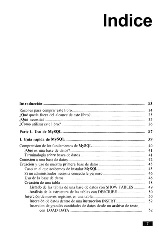 lndice
Introduccidn ..........................................................................................................
Razones para comprar este libro ............................................................................
iQul queda fuera del alcance de este libro? ........................................................
iQue necesita? ........................................................................................................
iC6m0 utilizar este libro? .......................................................................................
Parte I. Uso de MySQL ......................................................................................
1. Guia rapida de MySQL ...................................................................................
Comprension de 10sfundamentos de MySQL .......................................................
~QuCes una base de datos? ..............................................................................
Terminologia sobre bases de datos ...................................................................
Conexion a una base de datos ................................................................................
Creacion y uso de nuestra primera base de datos ................................................
Caso en el que acabemos de instalar MySQL .................................................
Si un administrador necesita concederle permiso ............................................
Uso de la base de datos .....................................................................................
Creacion de una tabla ........................................................................................
Listado de las tablas de una base de datos con SHOW TABLES ...........
Analisis de la estructura de las tablas con DESCRIBE ............................
Insercion de nuevos registros en una tabla ......................................................
Insercion de datos dentro de una instruccion INSERT ..............................
Insercion de grandes cantidades de datos desde un archivo de texto
..............................................................................con LOAD DATA
 