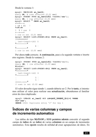 Desde la ventana 1:
mysql> TRUNCATE ai-test2 ;
Query OK, 0 rows affected (0.01 sec)
mysql> INSERT INTO ai-test2 ( f 1 ) VALUES ( 'one ' ) ;
Query OK, 1 row affected (0.00 sec)
mysql> SELECT * FROM ai-test2;
+-+-+
I i d l f l I
+-+-+
I 1 l one I
+-+-+
1 row in set (0.01 sec)
mysql> SELECT LAST-INSERT-ID ( ) FROM ai-tes t 2;
I last-insert-id ( ) I
+ +
I 1 I
+ +
1 row in set (0.00 sec)
e a lPor ahora todo correcto. A continuacion, pas
otro registro. Desde la ventana 2:
a segunda ventana e inserte
mysql> INSERT INTO ai-test2 ( f l ) VALUES ( ' t w o ' ) ;
Query OK, 1 row affected (0.00 sec)
Windowl:
mysql> SELECT LAST-INSERT-ID ( ) FROM ai-test2 ;
+ +
I last-insert-id ( ) I
+ +
I 1 I
I 1 I
+--- +
2 rows in set (0.00 sec)
El valor devuelto sigue siendo 1, cuando deberia ser 2. Por lo tanto, si intenta-
mos utilizar el valor para realizar una actualizacion, obtendremos el familiar
error de clave duplicada:
mysql> UPDATE ai-test2 SET id=LAST-INSERT-ID()+l WHERE
f l = ' o n e l;
ERROR 1062: Duplicate entry '2' for key 1
.Indices de varias columnas y campos
de incremento automatico
Las tablas de tipo MyISAM y BDB permiten ademas convertir el segundo
campo de indice de un indice de varias columnas en un campo de incremento
automatico. Esta opcion resulta de utilidad a1 crear agrupaciones de datos. En
 