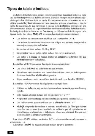 Tipos de tabla e indices
Cada tipo de tabla tiene su propio comportamientoen materia de indices y cada
una de ellas 10sprocesa de manera diferente. No todos 10stipos indices e s t h dispo-
nibles para 10s distintos tipos de tabla. Es importante tener claro como se va a
utilizar una tabla y 10s indices que se van a necesitar antes de seleccionar el tipo de
tabla. En ocasiones, lo que parece ser el tipo de tabla perfecta se convierte en una
eleccion erronea porque no se puede utilizar un determinado tip0 de indice en ella.
En la siguiente lista se destacan las funcionesy las diferencias de indices para cada
tip0 de tabla. Las tablas MyISAM presentan las siguientes caracteristicas:
Los indices se almacenan en archivos con la extension .MY I.
Los indices de numero se almacenan con el byte alto primer0 para permitir
una mejor compresion del indice.
Se pueden utilizar indices BLOB y TEXT.
Se permiten valores nulos en 10s indices (no claves primarias).
Los datos y el indice se pueden incluir en directorios diferentes (lo que
permite una mayor velocidad).
Las tablas MERGE presentan las siguientes caracteristicas:
Las tablas MERGE no contienen indices propios.
El archivo .MRG contiene una lista de 10sarchivos .MY I de indice proce-
dentes de las tablas MyISAM integrantes.
Sigue siendo necesario especificar 10s indices a1crear la tabla MERGE.
Las tablas HEAP presentan las siguientes caracteristicas:
Utilizan un indice de asignacion almacenado en memoria, que resulta muy
rapido.
Solo pueden utilizar indices con 10soperadores = y <=>
No pueden usar un indice en una columna que permita valores NULL.
Los indices no se pueden utilizar con la clausula ORDER BY.
MySQL no puede determinar el numero aproximado de filas que existen
entre 10s dos valores (este resultado es utilizado por el optimizador de
consultas para seleccionar el indice mas eficaz que utilizar). En una sec-
cion posterior se ampliara este tema.
Las tablas ISAM utilizan un indice B-Tree almacenado en archivos con la
extension .i s m .
Las tablas InnoDB no pueden utilizar indices de texto completo.
 