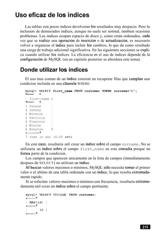 Uso eficaz de 10s indices
Las tablas con pocos indices devolveran 10sresultados muy despacio. Pero la
inclusion de demasiados indices, aunque no suele ser normal, tambien ocasiona
problemas. Los indices ocupan espacio de disco y, como estan ordenados, cada
vez que se realice una operacion de insercion o de actualizacion, es necesario
volver a organizar el indice para incluir 10s cambios, lo que da como resultado
una carga de trabajo adicional significativa. En las siguientes secciones se expli-
ca cuando utilizar 10s indices. La eficiencia en el uso de indices depende de la
configuration de MySQL (en un capitulo posterior se abordara este tema).
Donde utilizar 10s indices
El uso mas comun de un indice consiste en recuperar filas que cumplan una
condicion incluida en una clausula WHERE:
mysql> SELECT first-name FROM customer WHERE surname>'C ';
+--- +
I first-name I
+--- +
I Yvonne I
I Johnny I
I Winston I
I Patricia I
I Francois I
I Winnie I
I Breyton I
+- +
7 rows in set (0.00 sec)
En este caso, resultaria util crear un indice sobre el campo surname.No se
utilizaria un indice sobre el campo first-name en esta consulta porque no
forma parte de la condicion.
Los campos que aparecen unicamente en la lista de campos (inmediatamente
despues de SELECT) no utilizan un indice.
A1 buscar valores maximos o minimos, MySQL solo necesita tomar el primer
valor o el ultimo de una tabla ordenada con un indice, lo que resulta extremada-
mente rapido.
Si se solicitan valores maximos o minimos con frecuencia, resultaria extrema-
damente util crear un indice sobre el campo pertinente.
mysql> SELECT MAX(id) FROM customer;
+- +
I MAX(id) I
+- +
I 10 1
+- +
 