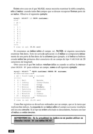 Esiste otro caso en el que MySQL nunca necesita examinar la tabla completa,
solo el indice: cuando todos 10s campos que se desean recuperar forman parte de
un indice. Observe el siguiente ejemplo:
mysql> SELECT id FROM customer;
8 rows in set ( 0 . 0 1 sec)
Si crearamos un indice sobre el campo i d , MySQL ni siquiera necesitaria
examinar 10s datos. Esto no seria de aplicacion si el indice se compusiera unica-
mente de una parte de 10s datos de la columna (por ejemplo, si el indice se hubiera
creado sobre 10s primeros diez caracteres de un campo de tipo VARCHAR de 20
caracteres de longitud).
Otro caso en el que 10s indices resultan utiles es cuando se utiliza la instruc-
cion ORDER BY para ordenar un campo, como en el siguiente ejemplo:
mysql> SELECT * FROM customer ORDER BY surname;
+a+--------+-+
8 rows
first-name I
+
Neil I
Johnny I
Yvonne I
Winnie I
Patricia I
Francois I
Winston I
Breyton 1
-+- +
in set (0.01
surname I
Beneke I
Chaka-Chaka I
C l e w I
Dlamini I
Mankunku I
Papo I
Powers I
Tshbalala I
Como 10s registros se devuclven ordenados por un campo, que es la tarea que
realizan 10s indices, la creacion de un indice sobre el campo surname resultaria
util en esta consulta. Si el tip0 de orden solicitado es descendente, bastara con leer
cl indice en orden inverso.
ADVERTENCIA: En la actualidad, 10s indices no se pueden utilizar en
clausulas ORDER BY con tablas HEAP.
 