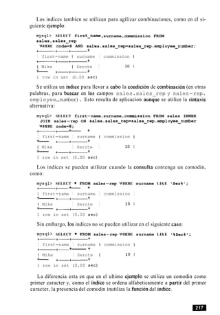Los indices tambien se utilizan para agilizar combinaciones, como en el si-
guiente ejemplo:
mysql> SELECT firs
sales,sales-rep
WHERE code=8 AND
t-name ,surname,comxnission FROM
sales.sales-rep=sales-rep-employee-number;
+- +- +- +
I first-name I surname I commission I
+- +- +- +
I Mike I Serote I 10 1
+--- +-+------ +
1 row in set (0.00 sec)
Se utiliza un indice para llevar a cab0 la condicion de combinacion (en otras
palabras, para buscar en 10s campos sales.sales rep y sales-rep.
employee-number). Esto resulta de aplicacion aunGe se utilice la sintaxis
alternativa:
mysqb SELECT first-name,surname,commission FROM sales INNER
JOIN sales-rep ON sales.sales-rep=sales-rep.employee-number
WHERE code=8;
+- +- +--- +
I first-name I surname I commission I
+--- +- +- +
I Mike I Serote I 10 1
+--- +-+- +
1 row in set (0.00 sec)
Los indices se pueden utilizar cuando la consulta contenga un comodin,
como:
mysql> SELECT FROM sales-rep WHERE surname LIKE 'Ser%';
+- +- +--- +
I first-name I surname I commission I
+-------- +- +- +
I Mike I Serote I 10 1
+------- +----+- +
1 row in set (0.00 sec)
Sin embargo, 10s indices no se pueden utilizar en el siguiente caso:
mysql> SELECT FROM sales-rep WHERE surname LIKE '%Ser%I;
+- +- +- +
I first-name I surname 1 commission I
+- +- +-------- +
I Mike I Serote I 10 1
+--- +-+------ +
1 row in set (0.00 sec)
La diferencia esta en que en el ultimo ejemplo se utiliza un comodin como
primer caracter y, como el indice se ordena alfabeticamente a partir del primer
caracter, la presencia del comodin inutiliza la funcion del indice.
 