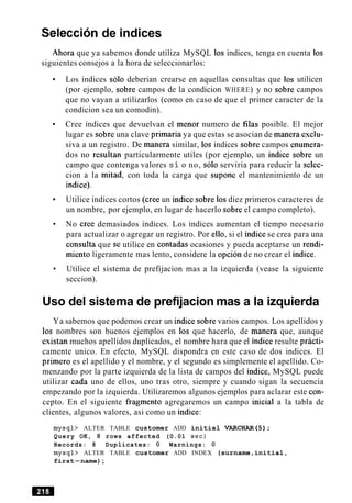 Seleccion de indices
Ahora que ya sabemos donde utiliza MySQL 10s indices, tenga en cuenta 10s
siguientes consejos a la hora de seleccionarlos:
Los indices solo deberian crearse en aquellas consultas que 10s utilicen
(por ejemplo, sobre campos de la condicion WHERE) y no sobre campos
que no vayan a utilizarlos (como en caso de que el primer caracter de la
condicion sea un comodin).
Cree indices que devuelvan el menor numero de filas posible. El mejor
lugar es sobre una clave primaria ya que estas se asocian de manera exclu-
siva a un registro. De manera similar, 10s indices sobre campos enumera-
dos no resultan particularmente utiles (por ejemplo, un indice sobre un
campo que contenga valores st o no, solo serviria para reducir la selec-
cion a la mitad, con toda la carga que supone el mantenimiento de un
indice).
Utilice indices cortos (cree un indice sobre 10sdiez primeros caracteres de
un nombre, por ejemplo, en lugar de hacerlo sobre el campo completo).
No Cree demasiados indices. Los indices aumentan el tiempo necesario
para actualizar o agregar un registro. Por ello, si el indice se crea para una
consulta que se utilice en contadas ocasiones y pueda aceptarse un rendi-
miento ligeramente mas lento, considere la opcion de no crear el indice.
Utilice el sistema de prefijacion mas a la izquierda (vease la siguiente
seccion).
Uso del sistema de prefijacion mas a la izquierda
Ya sabemos que podemos crear un indice sobre varios campos. Los apellidos y
10s nombres son buenos ejemplos en 10s que hacerlo, de manera que, aunque
existan muchos apellidos duplicados, el nombre hara que el indice resulte practi-
camente unico. En efecto, MySQL dispondra en este caso de dos indices. El
primer0 es el apellido y el nombre, y el segundo es simplemente el apellido. Co-
menzando por la parte izquierda de la lista de campos del indice, MySQL puede
utilizar cada uno de ellos, uno tras otro, siempre y cuando sigan la secuencia
empezando por la izquierda. Utilizaremos algunos ejemplos para aclarar este con-
cepto. En el siguiente fragment0 agregaremos un campo inicial a la tabla de
clientes, algunos valores, asi como un indice:
mysql> ALTER TABLE customer ADD initial VARCHAR(5);
Query OK, 8 rows affected (0.01 sec)
Records: 8 Duplicates: 0 Warnings: 0
mysql> ALTER TABLE customer ADD INDEX (surname,initial,
first-name);
 