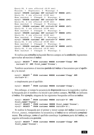 Query OK, 8 rows a f f e c t e d ( 0 . 0 1 s e c )
Records: 8 D u p l i c a t e s : 0 Warnings: 0
mysql> UPDATE customer SET initial=IX1
Query OK, 1 row a f f e c t e d (0.00 s e c )
Rows matched: 1 Changed: 1 Warnings:
mysql> UPDATE customer SET initial= 'B'
Query OK, 1 row a f f e c t e d (0.00 s e c )
Rows matched: 1 Changed: 1 Warnings:
mysql> UPDATE customer SET initial='M0
Query OK, 1 row a f f e c t e d (0.00 s e c )
Rows matched: 1 Changed: 1 Warnings:
mysql> UPDATE customer SET initial= 'C'
Query OK, 1 row a f f e c t e d (0.00 s e c )
Rows matched: 1 Changed: 1 Warnings:
mysql> UPDATE customer SET initial='P1
Query OK, 1 row a f f e c t e d (0.00 s e c )
Rows matched: 1 Changed: 1 Warnings:
mysql> UPDATE customer SET initial='B1
Query OK, 1 row a f f e c t e d ( 0 . 0 1 s e c )
Rows matched: 1 Changed: 1 Warnings:
WHERE id=l;
0
WHERE id=2:
0
WHERE id=3;
0
WHERE id=4;
0
WHERE id=5;
0
WHERE id=lO;
Si realiza una consulta incluyendo 10stres campos en la condicion, lograremos
aprovechar a1maximo el indice:
mysql> SELECT * FROM customer WHERE s~rname=~Clegg'AND
initial='X1 AND first name='Yvonnel;-
Tambien sacariamos el maximo partido del indice si buscaramos por el apelli-
do y la inicial:
mysql> SELECT * FROM customer WHERE surname='Clegg' AND
initial='X1:
o simplemente por el apellido:
mysql> SELECT * FROM customer WHERE surname='Cleggl;
Sin embargo, si rompe la secuencia de disposicion mas a la izquierda y realiza
la busqueda por el nombre o la inicial o por ambos campos, MySQL no utilizara
el indice. Por ejemplo, ninguna de las siguientes busquedas utiliza un indice:
mysql> SELECT * FROM customer WHERE initial='X1 AND
first-name= ' Yvonne ' ;
mysql> SELECT * FROM customer WHERE first-name= ' Yvonne ';
mysql> SELECT * FROM customer WHERE initial='Xt;
Si realiza la busqueda por el primer y tercer campo del indice (surname y
f i r s t name), romperiamos la secuencia y el indice no se utilizaria completa-
mente. Sin embargo, como el apellido constituye la primera parte del indice, se
seguira utilizando esta porcion:
mysql> SELECT * FROM customer WHERE surname='Clegg0 AND
first-name='Yvonnel;
 