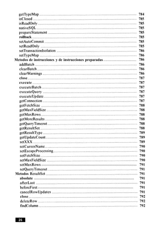 getTypeMap ................................................................................................... 784
isclosed ............................................................................................................... 785
isReadOnly .......................................................................................................... 785
nativeSQL ........................................................................................................... 785
preparestatement ............................................................................................... 785
rollback ................................................................................................................ 785
setAutoCommit ................................................................................................... 785
setReadOnly ....................................................................................................... 785
setTransactionlsolation ...................................................................................... 786
setTypeMap ........................................................................................................ 786
....................................Metodos de instrucciones y de instrucciones preparadas 786
addBatch ...................................................................................................... 786
clearBatch ........................................................................................................... 786
clearwarnings ..................................................................................................... 786
close ..................................................................................................................... 787
execute ........................................................................................................... 787
executeBatch ...................................................................................................... 787
executeQuery ..................................................................................................... 787
executeupdate .................................................................................................... 787
getconnection ..................................................................................................... 787
getFetchSize ....................................................................................................... 788
getMaxFieldSize ................................................................................................. 788
getMaxRows ................................................................................................. 788
getMoreResults ................................................................................................... 788
getQueryTimeout ................................................................................................ 788
getResultSet ........................................................................................................ 788
getResultType ..................................................................................................... 789
getupdatecount .................................................................................................. 789
setXXX ................................................................................................................ 789
setCursorName................................................................................................... 790
setEscapeProcessing .......................................................................................... 790
setFetchSize ........................................................................................................ 790
setMaxFieldSize ................................................................................................. 790
.......................................................................................................setMaxRows 791
setQueryTimeout ................................................................................................ 791
Metodos Resultset .................................................................................................. 791
...............................................................................................................absolute 791
afterLast ............................................................................................................. 791
...........................................................................................................beforeFirst 791
cancelRowUpdates ............................................................................................ 791
close ..................................................................................................................... 792
deleteRow ........................................................................................................... 792
findcolumn .......................................................................................................... 792
 