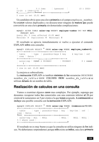 I 5 1 Jomo I Ignesund I 10 1 2002-
11-29 1 1968-12-01 1
+ +- +-------- +- +------+- +
5 rows in set (0.01 sec)
Un candidato obvio para una clave primaria es el campoemployee number.
No existen valores duplicados y no deseara tener ninguno de manerague puede
convertirla en una clave primaria sin demasiadas complicaciones:
mysql> ALTER TABLE sales-rep MODIFY employee-number INT NOT NULL
PRIMARY KEY;
Query OK, 5 rows affected (0.00 sec)
Records: 5 Duplicates: 0 Warnings: 0
El resultado se aprecia inmediatamente si vuelve a ejecutar el comando
EXPLAIN sobre esta consulta:
mysql> EXPLAIN SELECT * FROM sales-rep WHERE employee_number=2;
+- +-+ +-+---- +-+-+---+
I table I type I possible-keys I key I key-len I ref
I rows I Extra I
+- +-+ +---+- +-+-+-+
I sales-rep I const I PRIMARY I PRIMARY I 4 1 const
I 1 I I
+- +-+ +-+- +-+-+-+
1 row in set (0.00 sec)
La mejora es sobresaliente.
La instruccion EXPLAIN es tambien sinonimo de las secuencias DESCRIBE
nombre d e t a b l a o SHOW COLUMNS FROM nombre d e t a b l a si se- -
utilizan delante de un nombre de tabla.
Realizacionde calculos en una consulta
Vamos a examinar algunos casos mas complejos. Por ejemplo, suponga que
deseamos recuperar todos 10s comerciales con una comision inferior a1 20 por
ciento si le sumaramos un 5 por ciento a la que tienen asignada. A continuacion se
incluye una posible consulta con la instruccion EXPLAIN:
mysql> EXPLAIN SELECT * FROM sales-rep WHERE (cormnission+5)<20;
+- +-+ +-+- +-+-+------ +
I table I type I possible-keys I key I key-len I ref I
rows I Extra 1
+-- +-+ +-+- +-+-+-+
I sales-rep I ALL I NULL I NULL I NULL I NULL I
5 1 where used I
+- +-+ +-+- +-+-+- +
El resultado no es muy bueno ya que la consulta no utiliza ninguno de 10s indi-
ces. No deberiamos sorprendernos porque soloexiste un indice, una clave primaria
 