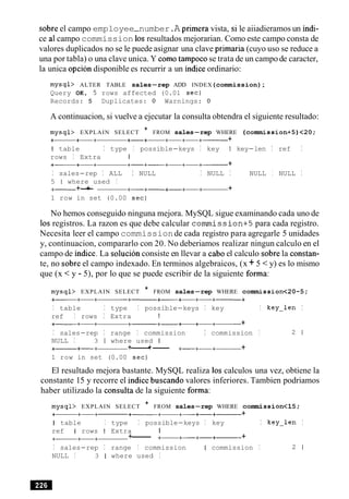 sobre el campo employee-number.A primera vista, si le aiiadieramos un indi-
ce a1campo commission 10sresultados mejorarian. Como este campo consta de
valores duplicados no se le puede asignar una clave primaria (cuyo uso se reduce a
una por tabla) o una clave unica. Y como tampocose trata de un campo de caracter,
la unica opcion disponible es recurrir a un indice ordinario:
mysql> ALTER TABLE sales-rep ADD INDEX(commission);
Query OK, 5 rows affected (0.01 sec)
Records: 5 Duplicates: 0 Warnings: 0
A continuacion, si vuelve a ejecutar la consulta obtendra el siguiente resultado:
mysql> EXPLAIN SELECT * FROM sales-rep WHERE (commission+5)<20;
+- +-+ +-+- +-+-+------ +
I table I type I possible-keys I key I key-len I ref I
rows I Extra I
+- +-+ +-+- +-+-+------ +
I sales-rep I ALL I NULL I NULL I NULL I NULL I
5 1 where used I
+- +-+ +-+- +-+-+- +
1 row in set (0.00 sec)
No hemos conseguido ninguna mejora. MySQL sigue examinando cada uno de
10s registros. La razon es que debe calcular commission+5para cada registro.
Necesita leer el campo commissionde cada registro para agregarle 5 unidades
y, continuacion, compararlo con 20. No deberiamos realizar ningun calculo en el
campo de indice. La solucion consiste en llevar a cab0 el calculo sobre la constan-
te, no sobre el campo indexado. En terminos algebraicos, (x + 5 <y) es lo mismo
que (x < y - 5), por lo que se puede escribir de la siguiente forma:
mysql> EXPLAIN SELECT * FROM sales-rep WHERE cormnission<20-5;
I table I type I possible-keys I key I key-len I
ref I rows I Extra I
+- +-+ +-+-+- +
I sales-rep I range I commission I commission I 2 1
NULL I 3 1 where used I
+- +-+ +------+- +-+-+- +
1 row in set (0.00 sec)
El resultado mejora bastante. MySQL realiza 10s calculos una vez, obtiene la
constante 15 y recorre el indice buscando valores inferiores. Tambien podriamos
haber utilizado la consulta de la siguiente forma:
mysql> EXPLAIN SELECT * FROM sales-rep WHERE commission<l5;
+- +-+ +------+- +-+-+------ +
I table I type I possible-keys I key I key-len I
ref I rows I Extra I
+- +-+ +------ +- +-+-+------ +
I sales-rep I range I commission I commission I 2 1
NULL I 3 1 where used I
 