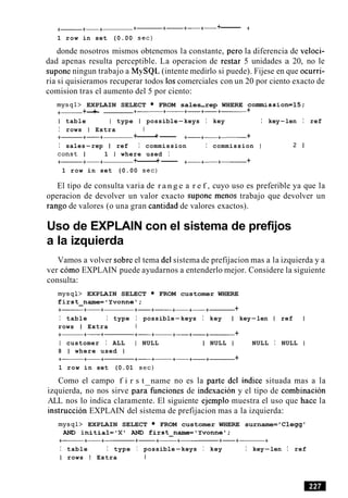 +- +-+ +-+- +----+- +------ +
1 row in set (0.00 sec)
donde nosotros mismos obtenemos la constante, per0 la diferencia de veloci-
dad apenas resulta perceptible. La operacion de restar 5 unidades a 20, no le
supone ningun trabajo a MySQL (intente medirlo si puede). Fijese en que ocurri-
ria si quisieramos recuperar todos 10scomerciales con un 20 por ciento exacto de
comision tras el aumento del 5 por ciento:
mysql> EXPLAIN SELECT FROM sales-rep WHERE corranission=15;
+- +-+ +- +- +-+-+------ +
I table I type I possible-keys I key I key-len I ref
I rows I Extra 1
+- +-+ +------+- +-+-+- +
I sales-rep I ref I commission I commission I 2 1
const I 1 I where used I
+- +-+ +------+- +-+-+------ +
1 row in set (0.00 sec)
El tipo de consulta varia de r a n g e a r e f , cuyo uso es preferible ya que la
operacion de devolver un valor exacto supone menos trabajo que devolver un
rango de valores (o una gran cantidad de valores exactos).
Uso de EXPLAIN con el sistema de prefijos
a la izquierda
Vamos a volver sobre el tema del sistema de prefijacion mas a la izquierda y a
ver como EXPLAIN puede ayudarnos a entenderlo mejor. Considere la siguiente
consulta:
mysql> EXPLAIN SELECT FROM customer WHERE
first-name='Yvonnel;
+- +-+ +-+- +-+-+- +
I table I type I possible-keys I key I key-len I ref
rows I Extra I
+- +-+ +-+- +-+-+------ +
I customer I ALL I NULL I NULL I NULL I NULL
8 1 where used I
+- +-+ +-+- +-+-+------ +
1 row in set (0.01 sec)
Como el campo f i r s t name no es la parte del indice situada mas a la
izquierda, no nos sirve para-funciones de indexacion y el tipo de combinacion
ALL nos lo indica claramente. El siguiente ejemplo muestra el uso que hace la
instruction EXPLAIN del sistema de prefijacion mas a la izquierda:
mysql> EXPLAIN SELECT FROM customer WHERE surname= 'Clegg'
AND initial='Xt AND first-name='Yvonnel;
I table I type I possible-keys I key I key-len I ref
I rows I Extra 1
 