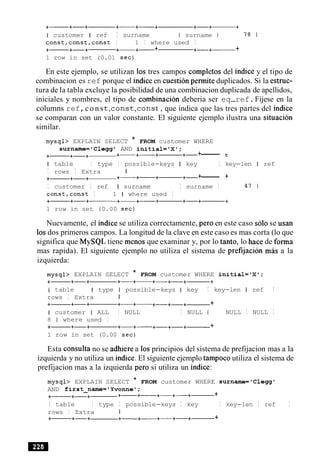I customer I ref I surname I surname I 78 1
const,const,const I 1 I where used I
+- +-+ +-+- + +-+- +
1 row in set (0.01 sec)
En este ejemplo, se utilizan 10s tres campos completos del indice y el tipo de
combinacion es ref porque el indiceen cuestion permite duplicados. Si la estruc-
tura de la tabla excluye la posibilidad de una combinacion duplicada de apellidos,
iniciales y nombres, el tipo de cornbinacion deberia ser eq-ref.Fijese en la
columns ref,c o n st , c o n s t , c o n st , que indica que las tres partes del indice
se comparan con un valor constante. El siguiente ejemplo ilustra una situation
similar.
mysql> EXPLAIN SELECT * FROM customer WHERE
surname='Clegg' AND initial='X1;
+- +-+ +- +-+- +- +------- t
I table I type I possible-keys I key I key-len I ref
I rows I Extra I
+- +-+ +- +-+- +- +------ +
I customer I ref I surname I surname I 47 1
const,const I 1 I where used I
1 row in set (0.00 sec)
Nuevamente, el indice se utiliza correctamente, per0 en este caso solo se usan
10sdos primeros campos. La longitud de la clave en este caso es mas corta (lo que
significa que MySQL tiene menos que examinar y, por lo tanto, lo hace de forma
mas rapida). El siguiente ejemplo no utiliza el sistema de prefijacion m b a la
izquierda:
mysql> EXPLAIN SELECT * FROM customer WHERE initial='X1;
I table I type I possible-keys I key I key-len I ref I
rows I Extra I
+- +-+ +-+- +-+-+- +
I customer I ALL I NULL I NULL I NULL I NULL I
8 1 where used I
+- +-+ +-+- +-+-+- +
1 row in set (0.00 sec)
Esta consulta no se adhierea 10sprincipios del sistema de prefijacion mas a la
izquierda y no utiliza un indice. El siguiente ejemplo tampoco utiliza el sistema de
prefijacion mas a la izquierda per0 si utiliza un indice:
mysql> EXPLAIN SELECT * FROM customer WHERE surname='Clegg'
AND first-narne='Yvonnel;
+- +-+ +- +- +-+-+------ +
I table I type I possible-keys I key I key-len I ref I
rows I Extra I
+- +-+ +-+- +A+-+------+
 