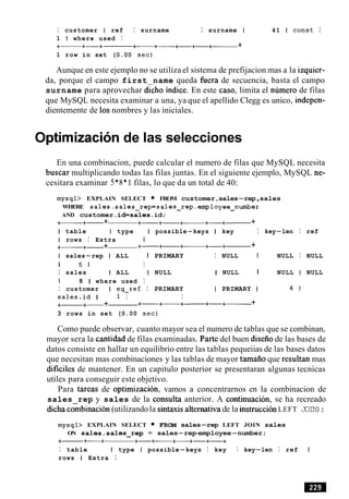 I customer I ref I surname I surname I 41 1 const I
1 I where used I
+- +-+ +-+- +-+-+- +
1 row in set (0.00 sec)
Aunque en este ejemplo no se utiliza el sistema de prefijacion mas a la izquier-
da, porque el campo first name queda fuera de secuencia, basta el campo
surname para aprovechar dicho indice. En este caso, limita el numero de filas
que MySQL necesita examinar a una, ya que el apellido Clegg es unico, indepen-
dientemente de 10snombres y las iniciales.
Optimization de las selecciones
En una combinacion, puede calcular el numero de filas que MySQL necesita
buscar multiplicando todas las filas juntas. En el siguiente ejemplo, MySQL ne-
cesitara examinar 5*8* 1 filas, lo que da un total de 40:
mysql> EXPLAIN SELECT FROM customer,sales-rep,sales
WHERE sales.sales-rep=sales-rep-employee-number
AND customer.id=sales.id;
+-+- + +- +-+- +-+- +
I table I type I possible-keys I key I key-len I ref
I rows I Extra I
+- +- + +- +- +- +-+------ +
I sales-rep I ALL I PRIMARY I NULL I NULL I NULL
I 5 1 I
I sales I ALL I NULL I NULL I NULL I NULL
I 8 1 where used I
I customer I eq-ref I PRIMARY I PRIMARY I 4 1
sales.id I 1 I I
+- +- + +-+-+- +-+------ +
3 rows in set (0.00 sec)
Como puede observar, cuanto mayor sea el numero de tablas que se combinan,
mayor sera la cantidad de filas examinadas. Parte del buen diseiiode las bases de
datos consiste en hallar un equilibrio entre las tablas pequeiias de las bases datos
que necesitan mas combinaciones y las tablas de mayor tamaiio que resultan mas
dificiles de mantener. En un capitulo posterior se presentaran algunas tecnicas
utiles para conseguir este objetivo.
Para tareas de optimizacion, vamos a concentrarnos en la combinacion de
sales rep y sales de la consulta anterior. A continuacion, se ha recreado
dicha combinacibn(utilizandola sintaxis alternativa de la instrucci6nLEFT JOIN):
mysql> EXPLAIN SELECT FROM sales-rep LEFT JOIN sales
ON sales.sales-rep = sales-rep-employee-number;
+- +-+ +-+- +-+-+-+
I table I type I possible-keys I key I key-len I ref I
rows 1 Extra I
 