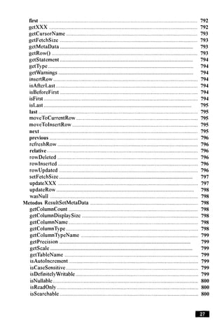 first ............................................................................................................... 792
getXXX ............................................................................................................... 792
getCursorName .................................................................................................. 793
getFetchSize ....................................................................................................... 793
.......................................................................................................getMetaData 793
getRow() ............................................................................................................. 793
.......................................................................................................getstatement 794
................................................................................................................getType 794
........................................................................................................getwarnings 794
insertRow ............................................................................................................ 794
isAfterLast .......................................................................................................... 794
isBeforeFirst ....................................................................................................... 794
. .
isFirst ................................................................................................................... 794
...................................................................................................................isLast 795
last ....................................................................................................................... 795
moveToCurrentRow ........................................................................................... 795
moveToInsertRow .............................................................................................. 795
next ...................................................................................................................... 795
previous ............................................................................................................... 796
refreshRow ......................................................................................................... 796
relative ................................................................................................................. 796
rowDeleted .................................................................................................... 796
rowInserted......................................................................................................... 796
rowupdated ........................................................................................................ 796
........................................................................................................setFetchSize 797
updateXXX ......................................................................................................... 797
..........................................................................................................updateRow 798
wasNull ............................................................................................................... 798
Metodos ResultSetMetaData ................................................................................. 798
getColumnCount ................................................................................................. 798
getColumnDisplaySize ....................................................................................... 798
getColumnName ................................................................................................. 798
getColumnType................................................................................................... 798
getColumnTypeName ........................................................................................ 799
........................................................................................................getprecision 799
...............................................................................................................getscale 799
getTableName .................................................................................................... 799
isAutoIncrement................................................................................................. 799
iscasesensitive ................................................................................................... 799
isDefinitelyWritable ............................................................................................ 799
isNullable............................................................................................................. 800
isReadOnly .......................................................................................................... 800
issearchable ........................................................................................................ 800
 