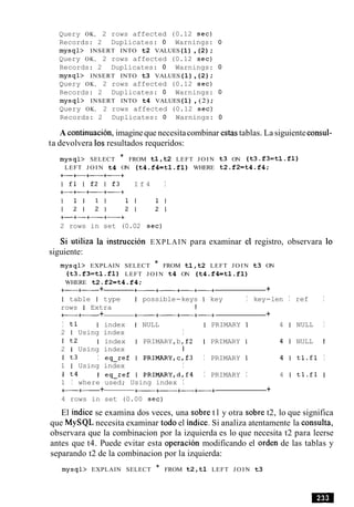 Query OK, 2 rows affected (0.12 sec)
Records: 2 Duplicates: 0 Warnings: 0
mysql> INSERT INTO t2 VALUES(1) ,(2) ;
Query OK, 2 rows affected (0.12 sec)
Records: 2 Duplicates: 0 Warnings: 0
mysql> INSERT INTO t3 VALUES(1),(2) ;
Query OK, 2 rows affected (0.12 sec)
Records: 2 Duplicates: 0 Warnings: 0
mysql> INSERT INTO t4 VALUES(1) , (2) ;
Query OK, 2 rows affected (0.12 sec)
Records: 2 Duplicates: 0 Warnings: 0
A continuation, imagineque necesitacombinar estas tablas. La siguienteconsul-
ta devolvera 10sresultados requeridos:
mysql> SELECT * FROM tl,t2 LEFT J O I N t3 ON (t3.f3=tl.fl)
LEFT J O I N t4 ON (t4.f4=tl.fl) WHERE t2.f2=t4.f4;
+-+-+-+----+
I f l I f 2 I f 3 I f 4 I
+-+-+-+-+
2 rows in set (0.02 sec)
Si utiliza la instruction EXPLAIN para examinar el registro, observara lo
siguiente:
mysql> EXPLAIN SELECT * FROM tl,t2 LEFT J O I N t3 ON
(t3.f3=tlafl) LEFT J O I N t4 ON (t4.fktl.fl)
WHERE t2.f2=t4.f4;
+-+- + +-+- +-+-+ +
I table I type I possible-keys I key I key-len I ref I
rows I Extra 1
+-+- + +- +- +-+-+ +
I tl I index I NULL I PRIMARY I 4 1 NULL I
2 1 Using index I
I t2 I index I PRIMARY,b,f2 I PRIMARY I 4 1 NULL 1
2 1 Using index I
I t3 I eq-ref I PRIMARY,c,f3 I PRIMARY I 4 1 tl.fl I
1 I Using index I
I t4 I eq-ref I PRIMARY,d,f4 I PRIMARY I 4 1 tl.fl I
1 I where used; Using index I
+----+- + +-+---- +-+-+ +
4 rows in set (0.00 sec)
El indice se examina dos veces, una sobre t l y otra sobre t2, lo que significa
que MySQL necesita examinar todo el indice. Si analiza atentamente la consulta,
observara que la combinacion por la izquierda es lo que necesita t2 para leerse
antes que t4. Puede evitar esta operacion modificando el orden de las tablas y
separando t2 de la combinacion por la izquierda:
mysql> EXPLAIN SELECT * FROM t2,tl LEFT J O I N t3
 