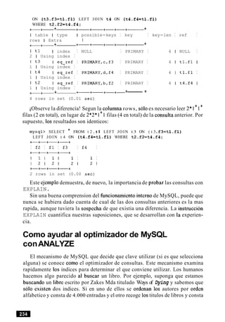 ON ( t 3 . £ 3 = t l . £ l ) LEFT JOIN t 4 ON ( t 4 . f k t l . f l )
WHERE t 2 . £ 2 = t 4 . f 4 ;
+-+- + +-+- +-+-+------ +
I table I type I possible-keys I key I key-len I ref I
rows I Extra I
+-+- + +- +- +-+-+------ +
I tl I index I NULL I PRIMARY I 4 1 NULL I
2 1 Using index I
I t3 I eq-ref I PRIMARY,c,f3 I PRIMARY I 4 1 tl.fl I
1 I Using index I
I t4 I eq-ref I PRIMARY,d,f4 I PRIMARY I 4 1 tl.fl I
1 I Using index I
I t2 I eq-ref I PRIMARY,b,£2 I PRIMARY I 4 1 t4.£4 I
1 I Using index I
+-+- + +-+- +- +- +-------- +
4 rows in set (0.01 sec)
iObserve la diferencia! Segun la columna rows, solo es necesario leer 2*1*1*
filas (2 en total), en lugar de 2*2*1*1 filas (4 en total) de la consulta anterior. Por
supuesto, 10s resultados son identicos:
mysql> SELECT * FROM t 2 , tl LEFT J O I N t 3 ON ( t 3 .£3=tl . £ l )
LEFT J O I N t 4 ON ( t 4 . f k t l . f l ) WHERE t 2 . £ 2 = t 4 . £ 4 ;
+-+-+-+-+
I £2 I £1 I £3 I £4 I
+-+-+-+-+
I l l 1 1 1 I 1 I
1 2 1 2 1 2 1 2 1
2 rows in set (0.00 sec)
Este ejemplo demuestra, de nuevo, la importancia de probar las consultas con
EXPLAIN.
Sin una buena comprension del funcionamiento interno de MySQL, puede que
nunca se hubiera dado cuenta de cual de las dos consultas anteriores es la mas
rapida, aunque tuviera la sospecha de que existia una diferencia. La instruccion
EXPLAIN cuantifica nuestras suposiciones, que se desarrollan con la experien-
cia.
Como ayudar al optimizador de MySQL
conANALYZE
El mecanismo de MySQL que decide que clave utilizar (si es que selecciona
alguna) se conoce como el optimizador de consultas. Este mecanismo examina
rapidamente 10s indices para determinar el que conviene utilizar. Los humanos
hacemos algo parecido a1 buscar un libro. Por ejemplo, suponga que estamos
buscando un libre escrito por Zakes Mda titulado Ways of Dying y sabemos que
solo existen dos indices. Si en uno de ellos se ordenan 10s autores por orden
alfabetico y consta de 4.000 entradas y el otro recoge 10stitulos de libros y consta
 