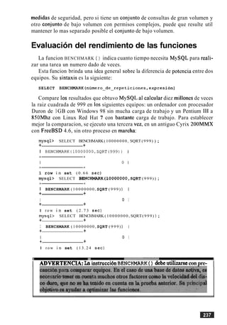 medidas de seguridad, pero si tiene un conjunto de consultas de gran volumen y
otro con-iunto de bajo volumen con permisos complejos, puede que resulte util
mantener lo mas separado posible el conjunto de bajo volumen.
Evaluacion del rendimiento de las funciones
La funcion BENCHMARK ( ) indica cuanto tiempo necesita MySQL para reali-
zar una tarea un numero dado de veces.
Esta funcion brinda una idea general sobre la diferencia de potencia entre dos
equipos. Su sintaxis es la siguiente:
SELECT BENCHMARK(numero~de~repeticiones,expresion)
Compare 10s resultados que obtuvo MySQL a1 calcular diez millones de veces
la raiz cuadrada de 999 en 10s siguientes equipos: un ordenador con procesador
Duron de 1GB con Windows 98 sin mucha carga de trabajo y un Pentium I11 a
850Mhz con Linux Red Hat 7 con bastante carga de trabajo. Para establecer
mejor la comparacion, se ejecuto una tercera vez. en un antiguo Cyrix 200MMX
con FreeBSD 4.6, sin otro proceso en marcha:
mysql> SELECT BENCHMARK(10000000, SQRT (999) ) ;
+ +
I BENCHMARK(10000000,SQRT(999)) 1
1 row i n set ( 0 . 6 6 sec)
mysql> SELECT BENCHMARK(10000000 ,SQRT ( 9 9 9 ) ) ;
I BENCHMARK ( 1 0 0 0 0 0 0 0 , SQRT ( 9 9 9 ) ) 1
+ +
I 0 I
+ +
1 r o w i n set ( 2 . 7 3 sec)
mysql> SELECT BENCHMARK ( 1 0 0 0 0 0 0 0 , SQRT( 9 9 9 ) ) ;
+ +
I BENCHMARK ( 1 0 0 0 0 0 0 0 , SQRT ( 9 9 9 ) ) I
+ +
I 0 I
+ +
1 r o w i n set ( 1 3 . 2 4 sec)
I ADVERTENCIA:La bstruccibnBENCHMARK( ) debeu t i h econpre- I
 