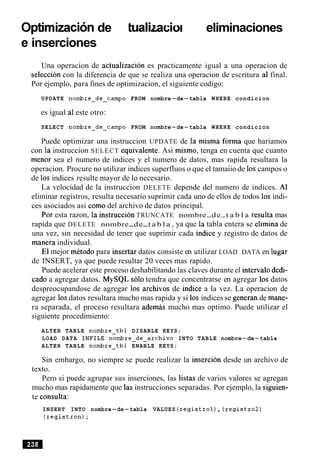 optimizacionde actualizaciones,eliminaciones
e inserciones
Una operacion de actualizacion es practicamente igual a una operacion de
seleccion con la diferencia de que se realiza una operacion de escritura a1 final.
Por ejemplo, para fines de optimizacion, el siguiente codigo:
UPDATE nombre-de-campo FROM nombre-de-tabla WHERE condicion
es igual a1este otro:
SELECT nombre-de-campo FROM nombre-de-tabla WHERE condicion
Puede optimizar una instruccion UPDATE de la misma forma que hariamos
con la instruccion SELECT equivalente. Asi mismo, tenga en cuenta que cuanto
menor sea el numero de indices y el numero de datos, mas rapida resultara la
operacion. Procure no utilizar indices superfluos o que el tamaiio de 10scampos o
de 10s indices resulte mayor de lo necesario.
La velocidad de la instruccion DELETE depende del numero de indices. A1
eliminar registros, resulta necesario suprimir cada uno de ellos de todos 10s indi-
ces asociados asi como del archivo de datos principal.
Por esta razon, la instruccion TRUNCATE nombre-de-t a b l a resulta mas
rapida que DELETE nombre-de-t a b l a , ya que la tabla entera se elimina de
una vez, sin necesidad de tener que suprimir cada indice y registro de datos de
manera individual.
El mejor metodo para insertar datos consiste en utilizar LOAD DATA en lugar
de INSERT, ya que puede resultar 20 veces mas rapido.
Puede acelerar este proceso deshabilitando las claves durante el interval0 dedi-
cad0 a agregar datos. MySQL solo tendra que concentrarse en agregar 10s datos
despreocupandose de agregar 10s archivos de indice a la vez. La operacion de
agregar 10sdatos resultara mucho mas rapida y si 10s indices se generan de mane-
ra separada, el proceso resultara ademas mucho mas optimo. Puede utilizar el
siguiente procedimiento:
ALTER TABLE nombre-tbl DISABLE KEYS;
LOAD DATA INFILE nombre-de-archivo INTO TABLE nombre-de-tabla
ALTER TABLE nombre-tbl ENABLE KEYS;
Sin embargo, no siempre se puede realizar la insercion desde un archivo de
texto.
Pero si puede agrupar sus inserciones, las listas de varios valores se agregan
mucho mas rapidamente que las instrucciones separadas. Por ejemplo, la siguien-
te consults:
INSERT INTO nombre-de-tabla VALUES (registrol), (registro2)
(registron);
 