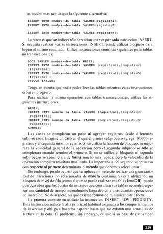 es mucho mas rapida que la siguiente alternativa:
INSERT INTO nombre-de-tabla VALUES (registrol);
INSERT INTO nombre-de-tabla VALUES(registro2);
INSERT INTO nombre-de-tabla VALUES (registron);
La razon es que 10sindices solo se vacian una vez por cada instruccion INSERT.
Si necesita realizar varias instrucciones INSERT, puede utilizar bloqueos para
lograr el mismo resultado. Utilice instrucciones como las siguientes para tablas
no transaccionales:
LOCK TABLES nombre-de-tabla WRITE;
INSERT INTO nombre-de-tabla VALUES (registrol),(registro2)
(registro3);
INSERT INTO nombre-de-tabla VALUES (registro4),(registro5)
(registro6);
UNLOCK TABLES;
Tenga en cuenta que nadie podra leer las tablas mientras estas instrucciones
esten en progreso.
Para realizar la misma operacion con tablas transaccionales, utilice las si-
guientes instrucciones:
BEGIN;
INSERT INTO nombre-de-tabla VALUES (registrol), (registro2)
(registro3);
INSERT INTO nombre-de-tabla VALUES (registroq),(registro5)
(registro6);
COMMIT;
Las cosas se complican un poco a1 agregar registros desde diferentes
subprocesos. Imagine un caso en el que el primer subproceso agrega 10.000 re-
gistros y el segundo un solo registro. Si se utiliza la funcion de bloqueo, se mejo-
rara la velocidad general de la operacion per0 el segundo subproceso solo se
completara cuando termine el primero. Si no se utiliza el bloqueo, el segundo
subproceso se completara de forma mucho mas rapida, per0 la velocidad de la
operacion completa resultara mas lenta. La importancia del segundo subproceso
con respecto a1primero determinara el metodo que debemos seleccionar.
Sin embargo, puede ocurrir que su aplicacion necesite realizar una gran canti-
dad de inserciones no relacionadas de manera continua. Si esta utilizando un
bloqueo de nivel de fila (como el que se puede realizar en tablas InnoDB), puede
que descubra que las hordas de usuarios que consultan sus tablas necesiten espe-
rar una cantidad de tiempo inusualmente larga debido a unas cuantas operaciones
de insercion. No desespere, ya que existen formas de minimizar este efecto.
La primera consiste en utilizar la instruccion INSERT LOW PRIORITY.
Esta instruccion reduce la alta prioridad habitual asignada a 10scomportamientos
de insercion y obliga a hacerlos esperar hasta que no existan mas consultas de
lectura en la cola. El problema, sin embargo, es que si su base de datos tiene
 