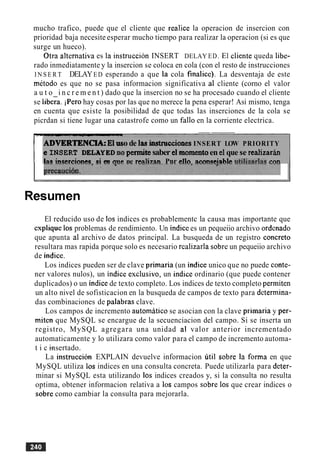 mucho trafico, puede que el cliente que realice la operacion de insercion con
prioridad baja necesite esperar mucho tiempo para realizar la operacion (si es que
surge un hueco).
Otra alternativa es la instruccion INSERT DELAY ED. El cliente queda libe-
rado inmediatamente y la insercion se coloca en cola (con el resto de instrucciones
I N S E R T DELAYED esperando a que la cola finalice). La desventaja de este
metodo es que no se pasa informacion significativa a1 cliente (corno el valor
a u t o i n c r e m e n t ) dado que la insercion no se ha procesado cuando el cliente
se libera. iPero hay cosas por las que no merece la pena esperar! Asi mismo, tenga
en cuenta que esiste la posibilidad de que todas las inserciones de la cola se
picrdan si tiene lugar una catastrofe como un fa110 en la corriente electrica.
P
--
ADVERTENCIA:El uso de las~ c c i o n e sINSERT LOW PRIORITY
e INSERP DELAYED nopennibsaber el momentoen elque se realizarin
las insercinnes ri en nus ne reahan Pnr ello ncnnaeinhle 11tili7nrlnsm n
Resumen
El reducido uso de 10s indices es probablementc la causa mas importante que
explique 10s problemas de rendimiento. Un indice es un pequeiio archivo ordenado
que apunta a1 archivo de datos principal. La busqueda de un registro concreto
resultara mas rapida porque solo es necesario realizarla sobre un pequeiio archivo
de indice.
Los indices pueden ser de clave primaria (un indice unico que no puede conte-
ner valores nulos), un indice esclusivo, un indice ordinario (que puede contener
duplicados) o un indice de texto completo. Los indices de texto completo permiten
un alto nivel de sofisticacion en la busqueda de campos de texto para determina-
das combinaciones de palabras clave.
Los campos de incremento automatic0 se asocian con la clave primaria y per-
miten que MySQL se encargue de la secuenciacion del campo. Si se inserta un
registro, MySQL agregara una unidad a1 valor anterior incrementado
automaticamente y lo utilizara como valor para el campo de incremento automa-
t i c ~insertado.
La instruccion EXPLAIN devuelve informacion util sobre la forma en que
MySQL utiliza 10s indices en una consulta concreta. Puede utilizarla para deter-
minar si MySQL esta utilizando 10s indices creados y, si la consulta no resulta
optima, obtener informacion relativa a 10s campos sobre 10s que crear indices o
sobre como cambiar la consulta para mejorarla.
 