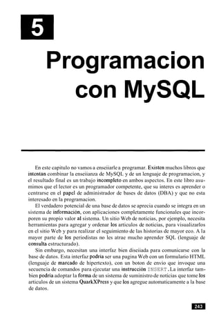 Programacion
con MySQL
En este capitulo no vamos a enseiiarlea programar. Existen muchos libros que
intentan combinar la enseiianza de MySQL y de un lenguaje de programacion, y
el resultado final es un trabajo incompleto en ambos aspectos. En este libro asu-
mimos que el lector es un programador competente, que su interes es aprender o
centrarse en el papel de administrador de bases de datos (DBA) y que no esta
interesado en la programacion.
El verdadero potencial de una base de datos se aprecia cuando se integra en un
sistema de informacion, con aplicaciones completamente funcionales que incor-
poren su propio valor a1sistema. Un sitio Web de noticias, por ejemplo, necesita
herramientas para agregar y ordenar 10sarticulos de noticias, para visualizarlos
en el sitio Web y para realizar el seguimiento de las historias de mayor eco. A la
mayor parte de 10s periodistas no les atrae mucho aprender SQL (lenguaje de
consulta estructurado).
Sin embargo, necesitan una interfaz bien diseiiada para comunicarse con la
base de datos. Esta interfaz podria ser una pagina Web con un formulario HTML
(lenguaje de marcado de hipertexto), con un boton de envio que invoque una
secuencia de comandos para ejecutar una instruction INSERT.La interfaz tam-
bien podria adoptar la forma de un sistema de suministro de noticias que tome 10s
articulos de un sistema QuarkXPress y que 10sagregue automaticamente a la base
de datos.
 
