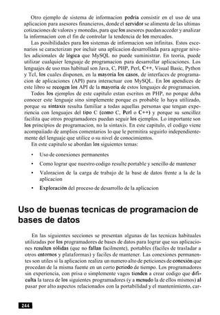 Otro ejemplo de sistema de informacion podria consistir en el uso de una
aplicacion para asesores financieros, donde el servidor se alimenta de las ultimas
cotizaciones de valores y monedas, para que 10sasesores puedanacceder y analizar
la informacion con el fin de controlar la tendencia de 10s mercados.
Las posibilidades para 10s sistemas de informacion son infinitas. Estos esce-
narios se caracterizan por incluir una aplicacion desarrollada para agregar nive-
les adicionales de logica que MySQL no puede suministrar. En teoria, puede
utilizar cualquier lenguaje de programacion para desarrollar aplicaciones. Los
lenguajes de uso mas habitual son Java, C, PHP, Perl, C++, Visual Basic, Python
y Tcl, 10s cuales disponen, en la mayoria 10s casos, de interfaces de programa-
cion de aplicaciones (API) para interactuar con MySQL. En 10s apendices de
este libro se recogen 10s API de la mayoria de estos lenguajes de programacion.
Todos 10s ejemplos de este capitulo estan escritos en PHP, no porque deba
conocer este lenguaje sino simplemente porque es probable lo haya utilizado,
porque su sintaxis resulta familiar a todas aquellas personas que tengan expe-
riencia con lenguajes del tip0 C (como C, Perl o C++) y porque su sencillez
facilita que otros programadores puedan seguir 10s ejemplos. Lo importante son
10s principios de programacion, no la sintaxis. En este capitulo, el codigo viene
acompaiiado de amplios comentarios lo que le permitira seguirlo independiente-
mente del lenguaje que utilice o su nivel de conocimientos.
En este capitulo se abordan 10s siguientes temas:
Uso de conexiones permanentes
Como lograr que nuestro codigo resulte portable y sencillo de mantener
Valoracion de la carga de trabajo de la base de datos frente a la de la
aplicacion
Exploracion del proceso de desarrollo de la aplicacion
Uso de buenas tecnicas de programacion de
bases de datos
En las siguientes secciones se presentan algunas de las tecnicas habituales
utilizadas por 10s programadores de bases de datos para lograr que sus aplicacio-
nes resulten solidas (que no fallan facilmente), portables (faciles de trasladar a
otros entornos y plataformas) y faciles de mantener. Las conexiones permanen-
tes son utiles si la aplicacion realiza un numero alto de peticiones de conexion que
procedan de la misma fuente en un corto period0 de tiempo. Los programadores
sin experiencia, con prisa o simplemente vagos tienden a crear codigo que difi-
culta la tarea de 10s siguientes programadores (y a menudo la de ellos mismos) a1
pasar por alto aspectos relacionados con la portabilidad y el mantenimiento, car-
 