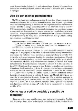 gando demasiada el trabajo sobre la aplicacion en lugar de sobre la base de datos.
Puede evitar muchos problemas en fases posteriores si planea un poco el trabajo
a1principio.
Uso de conexiones permanentes
MySQL se ha caracterizado por su rapidez de conexion, si la comparamos con
otras bases de datos. Sin embargo, la conexion a una base de datos sigue siendo
una tarea bastante pesada y, si necesita realizar un gran numero de conexiones en
un corto period0 de tiempo (como a1 establecer una conexion desde un servidor
Web), es aconsejable simplificar a1maximo la operacion. Las conexiones perma-
nentes mantienen la comunicacion abierta una vez completada la secuencia de
comandos. Las siguientes peticiones utilizan la conexion existente con el ahorro
de carga resultante. En PHP, puede utilizar la funcion mysql-pconnect ( )
para crear una conexion permanente:
mysql-pconnect ($host,$user, $pass);
/ / la funcion mysql-pconnect crea una conexion permanente a una
/ / base de datos mysql, para lo cual toma 10s parametros de
//anfitrion, usuario y contraseiia
No siempre es necesario mantener las conexiones abiertas durante mucho
tiempo. En la mayor parte de 10s casos, el servidor Web se encarga de limpiar las
conexiones. Sin embargo, puedo hablarles de un caso en el que un servidor Web
presentaba problemas porque no limpiaba las conexiones tras iniciarse. El servi-
dor Web estaba configurado para permitir 400 instancias y MySQL podia admitir
750 conexiones. Debido a este comportamiento erroneo, el servidor Web dupli-
caba el numero de conexiones que realizaba a1 servidor de la base de datos, es
decir 800. De repente el servidor de la base de datos se quedaba sin conexiones
disponibles. Puede minimizar el riesgo de mantener abiertas las conexiones per-
manentes durante demasiado tiempo reduciendo el valor de la variable
w a i t timeout de MySQL (o interactive timeout en funcion del tip0
de conexion), que determina la cantidad de tiempi que MySQL permite que una
conexion se mantenga inactiva antes de cerrarse. (En un capitulo posterior se
explica como configurar estas variables.) Su valor predeterminado es de 28.800
segundos (8 horas). En el caso anterior, se redujo a 600 segundos para impedir
que el problema volviera a surgir. iA partir de ahi la preocupacion se reducia a1
servidor Web!
Como lograr codigo portable y sencillo de
mantener
Basta con aplicar unos sencillos pasos para mejorar enormemente la flexibili-
dad del codigo. Entre ellos, se incluye el mantenimiento de 10s detalles de co-
 