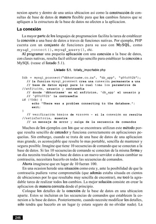 nexion aparte y dentro de una unica ubicacion asi como la construccion de con-
sultas de base de datos de manera flexible para que 10s cambios futuros que se
apliquen a la estructura de la base de datos no afecten a la aplicacion.
La conexion
La mayor parte de 10slenguajes de programacion facilita la tarea de establecer
la conexion a una base de datos a traves de funciones nativas. Por ejemplo, PHP
cuenta con un conjunto de funciones para su uso con MySQL, como
mysql connect ( ) , mysql q u e r y ( ) , etc.
A1 programar una pequeiia aplicaci6n con una conexion a la base de datos,
con clases nativas, resulta facil utilizar algo sencillo para establecer la conexiona
MySQL (vease el listado 5.1).
Listado 5.1. totally-importable.php
$db = mysql-pconnect ( " d b h o s t n a m e . ~ ~ .za", "db-app", "gOOr002b");
/ / la funcion mysql-pconnect crea una conexion permanente a una
/ / base de datos mysql para lo cual toma 10s parametros de
//anfitrion, usuario y contrasefia
/ / donde 'dbhostname' es el anfitrion, 'db-app' el usuario y
/ / 'g00r002b1 la contrasefia
if (!$db) (
echo "There was a problem connecting t o the database.";
exit;
I
/ / verification basica de errores - si la conexi,on no resulta
//satisfactoria, muestre
/ / un mensaje de error y salga de la secuencia de comandos
Muchos de 10sejemplos con 10s que se encontrara utilizan este metodo por-
que resulta sencillo de entender y funciona correctamente en aplicaciones pe-
queiias. Sin embargo, cuando se trata de una base de datos de una aplicacion
mas grande, es aconsejable que resulte lo mas portable, sencilla de mantener y
segura posible. Imagine que tiene 10 secuencias de comando que se conectan a la
base de datos. Si las 10 secuencias de comando sc conectan de la misma forma y
un dia necesita trasladar la base de datos a un nuevo servidor o desea cambiar su
contraseiia, necesitara hacerlo en todas las secuencias de comandos.
Ahora imaginese que en lugar de 10 fueran 100.
En una ocasion herede una situacion como esta y, ante la posibilidad de que la
contraseiia pudiera verse comprometida (que ademas estaba situada en cientos
de ubicaciones por lo que resultaba muy sencilla de encontrar), me toco la agra-
dable tarea de realizar todos 10scambios. La mejor solucion consiste en crear la
aplicacion de manera correcta desde el principio.
Coloque 10s detalles de la conexion de la base de datos en una ubicacion
aparte. Estos se incluiran en las secuencias de comandos que establecen la co-
nexion a la base de datos. Posteriormente, cuando necesite modificar 10sdetalles,
solo tendra que hacerlo en un lugar (y estara seguro de no olvidar nada). La
 