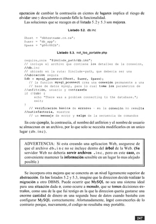 operacion de cambiar la contraseiia en cicntos de lugares implica el riesgo dc
olvidar uno y descubrirlo cuando falle la funcionalidad.
Las soluciones que se recogcn en el listado 5.2 y 5.3 son mejores.
Listado 5.2. db.inc
Listado 5.3. not-too-portable_php
require-once "$include-path/db.incW;
/ / incluye el archivo que contiene 10s detalles de la conexion,
//db.inc
/ / ubicado en la ruta: $include-path, que deberia ser una
//ubicacion segura
$db = mysql-pconnect ($host, $user, $pass);
/ / la funcion mysql-pconnect crea una conexion permanente a una
/ / base de datos mysql, para lo cual toma 10s parametros de
//anfltrion, usuario y contraseiia
if (!$db) (
echo "There was a problem connecting to the database.";
exit;
1
/ / verification basica de errores - sl la conexion no resulta
//satisfactoria, muestre
/ / un mensaje de error y salga de la secuencia de comandos
En cste cjcmplo, la contraseiia, el nombredel anfitrion y el nombre de usuario
sc almaccnan en un archivo, por lo que solo sc ncccsita modificarlos cn un unico
lugar (db. i n c ) .
ADVERTENCIA: Si esta creando una aplicacion Web, asegurese de
que el archivo db.i n c no se incluye dentro del arb01 de la Web. (Su
servidor Web no deberia servir archivos .i n c , pero en este caso, es
conveniente mantener la informacion sensible en un lugar lo mas alejado
posible.)
Se incorpora otra mejora que se concreta en un nivel ligeramcnte superior dc
abstraction. En 10s listados 5.2 y 5.3, imagine que la direccion decide realizar la
migration a otro DBMS. Pucde ocurrir que MySQL no sea una sistema ideal
para una situacion dada oj como ocurre a menudo, que se tomen dccisiones es-
traiias, como una de la que fui testigo en la que la direccion queria gastarse una
enorme cantidad de dinero en una segunda base de datos cuando bastaba con
configurar MySQL correctamente. Afortunadamente, logre convencerles de lo
contrario porque, nuevamente, el codigo no resultaba muy portable.
 