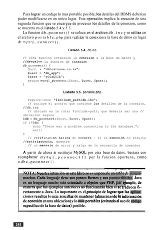 Para lograr un codigo lo mas portable posible, 10s detalles del DBMS deberian
poder modificarse en un unico lugar. Esta operacion implica la creacion de una
segunda funcion que se encargue de procesar 10s dctalles de la conexion, como
se muestra en cl listado 5.4 y 5.5.
La funcion d b-p c o n n e t ( ) se coloca en el archivo d b . i n c y se utiliza cn
cl archivo p o r t a b l e. php para realizar la conesion a la base de datos en lugar
de mysql-c o n n e c t ( ) .
Listado 5.4. db.inc
/ / esta funcion establece la conexion a la base de datos y
//devuelve la funcion de conexion
db-pconnect ( ) (
Shost = "dbhostname.co.za";
$user = "db-app";
$pass = "gOOr002b";
return mysql-pconnect(Shost, $user, $pass);
1
Listado 5.5. portable.php
require-once "$include-path/db.incV;
/ / incluye el archivo que contiene 10s detalles de la conexion,
//db.inc
/ / ubicado en la ruta: $include-path, que deberia ser una / /
ubicacion segura
Sdb = db-pconnect (Shost, $user, $pass);
if (!$db) (
echo "There was a problem connecting to the database.";
exit;
1
/ / verification basica de errores - si la conexion no resulta
//satisfactoria, muestre
/ / un mensaje de error y salga de la secuencia de comandos
A partir de ahora si sustituye MySQL por otra base de datos, bastara con
reemplazar my s q 1-p c o n n e c t ( ) por la funcion oportuna, como
o d b c-p c o n n e c t 0 .
- - - 7 -.
NOTA:Nuestraintencibnenastel.i&ronoes imponerleun'estilodeI;rogra-
macion. Cada lenguaje tiene gus pmtm ffiertesy sus p&&td4biks. Java
es un lenguaje mucho miis orientadoa &jet& que PHP,par ~ 1 0 ,de
manera que 10s ejemplos anteriores no'funcionar6.n biensi se ~aducen&-
rectamentea Java. Lo importank es el,principiode 1ograr:qutlas qdica-
ciones resultenlo mhs sencillasde mantaner (almacenandob informacih
de conexibnen unaubicacion)y lo miisportables (evitaodod wode exbchgo
especificode la base de datos) posible.
 