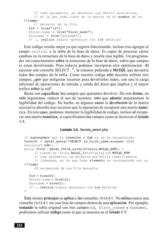 / / como parametro, se devuelve una matriz asociativa,
/ / en la que cada clave de la matriz es el nombre de un
//camp0
/ / devuelto de la fila
$id = $row["id"];
$first-name = $row["first-name"];
$surname = $row["surname"] ;
/ / .. realice alguna operacion con 10s detalles
Este codigo resulta mejor ya que seguira funcionando, incluso tras agregar el
campo initial a la tabla de la base de datos. Es capaz de procesar varios
cambios en la estructura de la base de datos y resulta mas legible. Un programa-
dor sin conocimientos sobre la estructura de la base de datos, sabra que campos
se estan devolviendo. Pero todavia podemos incorporar otra optimizacion. A1
ejecutar una consulta SELECT *, le estamos pidiendo a MySQL que devuelva
todos 10s campos de la tabla. Como nuestro codigo solo necesita utilizar tres
campos, ipor que malgastar recursos para devolverlos todos, con una la carga
adicional de operaciones de entrada y salida del disco que implica y el mayor
trafico sobre la red?
Basta con especificar 10s campos que queramos devolver. De esta forma, no
solo lograremos reducir el uso de recursos, sin0 que ademas mejoraremos la
legibilidad del codigo. De hecho, en algunos casos la devolucion de la matriz
asociativa absorbe mas recursos que la operacion de recuperar una matriz nume-
rica. En este caso, podemos mantener la legibilidad de codigo, incluso a1recupe-
rar una matriz numerica, si especificamos 10scampos como se ilustra en el listado
5.8.
Listado 5.8. flexible-select.php
/ / supongamos que la conexion a $db ya se ha establecido
$result = mysql-query("SELECT id,first-name,surname FROM
entrants", $db);
while ($row = mysql-fetch-array ($result,MYSQL-NUM)) (
/ / cuando se invoca mysql-f etch-array con MYSQL-NUM
/ / como parametro, se devuelve una matriz numericamente
/ / indexada, en la que cada elemento se corresponde con un
//camp0
/ / recuperado de una fila devuelta
$id = $row[O];
$first-name = $row[l];
$surname = $row[2];
/ / .. realice alguna operacion con 10s detalles
1
~ s t emismo principio se aplica a las consultas INSERT. No utilice nunca una
consulta INSERT sin una lista de campos dentro de una aplicacion. Por ejemplo,
tomando la tabla original con tres campos(id, first nanme y surname),
podriamos utilizar c6digo como el que se muestra en el listado 5.9.
 