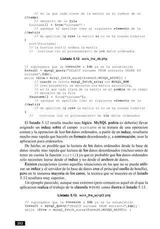/ / en la que cada clave de la matriz es el nombre de un
//camp0
/ / devuelto de la fila
$surname [ 1 = $row["surname"] ;
/ / agregue el apellido como el siguiente elemento de la
//matriz
/ / de apellido (y Cree la matriz si no se ha creado todavia)
}
sort($surname)
/ / la funcion sort ( ) ordena la matriz
/ / continue con el procesamiento de 10s datos ordenados
Listado 5.12. work-the-db.php
/ / supongamos que la conexion a $db ya se ha establecido
$result = mysql-query("SELECT surname FROM entrants ORDER BY
surname", $db);
while ($row= mysql-fetch-array($result,MYSQL-ASSOC)) {
/ / cuando se invoca mysql-fetch-array con MYSQL-NUM
/ / como parametro, se devuelve una matriz asociativa,
/ / en la que cada clave de la matriz es el nombre de un campo
/ / devuelto de la fila
$surname [ 1 = $row [ "surname" ];
/ / agregue el apellido como el siguiente elemento de la
//matriz
/ / de apellido (y Cree la matriz si no se ha creado todavia)
1
/ / continue con el procesamiento de 10s datos ordenados
El listado 5.12 resulta mucho mas logico. MySQL podria (o deberia) llevar
asignado un indice sobre el campo surname si se tratara de una operacion
comun y la operacion de leer 10sdatos ordenados, a partir de un indice, resultaria
mucho mas rapida que hacerlo en formato desordenado y, a continuacion, usar la
aplicacion para ordenarlos.
De hecho, es posible que la lectura de 10s datos ordenados desde la base de
datos resulte mas rapida que lectura de 10s datos desordenados (incluso antes de
tener en cuenta la funcion sort ( ) ) ya que es probable que 10s datos ordenados
solo necesiten leerse desde el indice y no desde el archivo de datos.
Existen excepciones (como aquellas situaciones en las que no se pueda utili-
zar un indice y el servidor de la base de datos Creeel principal cue110 de botella),
per0 en la inmensa mayoria de 10s casos, la tecnica que se muestra en el listado
5.12 resultara muy superior.
Un ejemplo parecido, aunque mas extremo (pero comun) es aquel en el que la
aplicacion realiza el trabajo de la clausula WHERE como ilustra el listado 5.13.
Listado 5.13. work-the-script2.php
/ / supongamos que la conexion a $db ya se ha establecido
$result = mysql-query ("SELECT surname FROM entrants",$db);
while ($row = mysql-fetch-array($result,MYSQL-ASSOC)) {
 