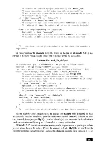 / / cuando se invoca mysql-fetch-array con MYSQL-NUM
/ / como parametro, se devuelve una matriz asociativa,
/ / en la que cada clave de la matriz es el nombre de un campo
/ / devuelto de la fila
if ($row["surname" ] == 'Johnson ' ) {
$johnson[] = $row["surname"];
/ / agregue el apellido como siguiente elemento a la matriz
/ / johnson (y Cree la matriz si no se ha creado todavia)
j
elseif ($row["surname"] == 'Makeba') {
Smakeba [ I = $row["surname"];
/ / agregue el apellido como siguiente elemento a la matriz
/ / makeba (y Cree la matriz si no se ha creado todavia)
)
)
/ / continue con el procesamiento de las matrices makeba y
/ / johnson
Es mejor utilizar la clausula WHERE, como se ilustra en el listado 5.14 y no
perder el tiempo recuperando todos 10s registros extra no deseados.
Listado 5.14. work-the-db2.php
/ / supongamos que la conexion a $db ya se ha establecido
$result = mysql-query("SELECT surname FROM?
entrants WHERE surname = 'Makeba' OR surname='Johnson'",$db);
while ($row = mysql-fetch-array($result,MYSQL-ASSOC)) {
/ / cuando se invoca mysql-fetch-array con MYSQL-NUM
/ / como parametro, se devuelve una matriz asociativa,
/ / en la que cada clave de la matriz es el nombre de un campo
/ / devuelto de la fila
if ($row["surname"] == 'Johnson') {
$johnson[] = $row["surname"];
/ / agregue el apellido como siguiente elemento a la matriz
/ / johnson (y Cree la matriz si no se ha creado todavia)
1
elseif ($row["surname"] == 'Makeba') {
$makeba[] = $row["surname"];
/ / agregue el apellido como siguiente elemento a la matriz
/ / makeba (y Cree la matriz si no se ha creado todavia)
1
/ / continue con el procesamiento de 10s datos ordenados
Puede escribir estos fragmentos de codigo de manera mas elegante si esta
procesando muchos nombres, per0 la cuestion es que el listado 5.14 resulta mu-
cho mas eficiente porque MySQL realiza el trabajo, con lo que se limita el nume-
ro de resultados recibidos y se reducen 10s recursos utilizados.
El listado 5.15 muestra una solucionque suele implementar la gente que traba-
ja con otras bases de datos. Como la version 4.0 de MySQL no implementa
complemente las subselecciones (aunque la situacion variara en la version 4.l), se
 