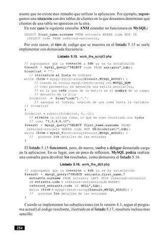 asume que no existe mas remedio que utilizar la aplicacion. Por ejemplo, supon-
gamos una situacion con dos tablas de clientes en la que deseamos determinar que
clientes de una tabla no aparecen en la otra.
En este caso la siguiente consulta ANSI estandar no funcionara en MySQL:
SELECT first-name,surname FROM entrants WHERE code NOT IN
(SELECT code FROM referred-entrants);
Por esta razon, el tip0 de codigo que se muestra en el listado 5.15 se suele
implementar con demasiada frecuencia.
Listado 5.15. work-the-script3.php
/ / supongamos que la conexion a Sdb ya se ha establecido
$result = mysql-query("SELECT code FROM entrantsW,$db);
$codelist = " " ;
/ / inicialice a1 lista de codigos
while ($row= mysql-fetch-array ($result,MYSQL-ASSOC)) {
/ / cuando se invoca mysql-fetch-array con MYSQL-NUM
/ / como parametro, se devuelve una matriz asociativa,
/ / en la que cada clave de la matriz es el nombre de un campo
/ / devuelto de la fila
Scodelist .= $row["code"] .",";
/ / agregue el codigo, seguido de una coma hasta la variable
/ / Scodelist
1
Scodelist = substr(Scodelist, 0, -1);
/ / elimina la ultima coma, lo que da como resultado una lista
/ / como "1,3,4,8,1ZW;
$result = mysql-query("SELECT first-name,surname FROM?
referred-entrants WHERE code NOT IN($codelist)",$db);
while ($row= mysql-f etch-array($result ,MYSQL-ASSOC)) {
/ / procese 10s detalles de las entradas
}
El listado 5.15 hncionara, pero, de nuevo, vuelve a delegar demasiada carga
en la aplicacion. En su lugar, con un poco de reflexion, MySQL podria realizar
una consulta para devolver 10s resultados, como demuestra el listado 5.16.
Listado 5.16. work-the-db3.php
/ / supongamos que la conexion a Sdb ya se ha establecido
$result = mysql-query("SELECT entrants.first-name,?
entrants.surname FROM entrants LEFT JOIN referred-entrants?
ON entrants.code = referred-entrants-code WHERE?
referred-entrants.code IS NULL",$db);
while ($row = mysql-fetch-array($result,MYSQL-ASSOC)) {
/ / procese 10s detalles de las entradas
1
Cuando se implementen las subselecciones (en la version 4.1, segun el progra-
ma actual) el codigo resultante, ilustrado en el listado 5.17, resultara incluso mas
sencillo:
 