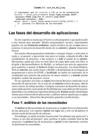 Listado 5.17. work-the-db3-2.php
/ / supongamos que la conexion a $db ya se ha establecido
$result = mysql-query ("SELECT first-name,surname FROM?
entrants WHERE code NOT IN (SELECT code FROM?
referred-entrants", $db);
while ($row = mysql-f etch-array ($result,MYSQL-ASSOC) ) {
/ / procese 10s detalles de las entradas
1
Las fases del desarrollo de aplicaciones
En este capitulo se asume que el lector ya sabe programar o que puede acudir
a otro manual para aprender. Muchos programadores novatos, especialmente
aquellos sin una formacion academica, suelen olvidarse de dar un paso atras y
examinar el proyecto de desarrollo dentro de su context0 y planear situaciones
futuras.
Son muchos 10s programadores dedicados a extinguir fuegos, a reinventar la
rueda y, en general, a aprovechar muy poco su tiempo, culpando de ello a 10s
coordinadores de proyectos, a 10s usuarios y a todo el mundo de su entorno.
Obviamente, puede que estos no esten libres de culpa, per0 como este libro va
dirigido a 10s desarrolladores de MySQL, se incluyen una serie de sugerencias
para ayudarles a mejorar la forma de dirigir sus proyectos. Los desarrolladores
Web en concreto, que suelen llegar a MySQL y a1aprendizaje de un lenguaje de
programacion a traves de HTML y JavaScript, no suelen ser conscientes de la
complejidad que entraiian 10s proyectos de mayor tamaiio y a menudo quedan
atrapados cuando 10s proyectos crecen.
En las siguientes secciones se expone brevemente 10s pasos implicados en el
desarrollo de aplicaciones. No se trata de un conjunto estricto de pasos, sin0 de
varios marcos de trabajo posibles. Cualquier estructura de desarrollo de aplica-
ciones debe permitir cierto grado de flexibilidad que viene dado por 10s recursos
disponibles y las condiciones especificas del proyecto. Existen muchas metodologias
buenas para el desarrollo de aplicaciones, y deberia utilizar aquella que se adapte
a sus necesidades. Ahora bien, 10s principios generales son 10s mismos.
Fase 1: analisis de las necesidades
El analisis de 10snecesidades de un proyecto es un paso obvio en el desarrollo
de una aplicacion. Los expertos repiten esta regla una y otra vez a1 deplorar el
pesimo estado del desarrollo de software.
Sin embargo, se suelen escuchar excusas como "no sabiamos que queria eso" o
"nunca se nos dijo a1 principio" para justificar el pobre resultado final de 10s
proyectos. La primera fase de un proyecto, y quizas la mas importante, consiste
en determinar las necesidades.
 