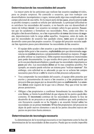 Deterrninacionde las necesidades del usuario
La mayor parte de las peticiones que realizan 10s usuarios resultan triviales,
para su propia sorpresa. He conocido a usuarios, que tras trabajar con
desarrolladores incompetentes o vagos, temian pedir algo mas complicado que un
campo adicional de una tabla. En la mayor parte de 10s casos, practicamente todo
es posible siempre y cuando se solicite por adelantado. La principal dificultad no
es satisfacer las necesidades del usuario, si no hacerlo una vez desarrollado el
marco de trabajo inicial. Los usuarios no siempre saben lo que quieren. Necesi-
tan que les ayudemos a formalizar sus necesidades. Pero, como este libro va
dirigido a 10sdesarrolladores, no a 10sresponsables de tomar decisiones de nego-
cio, depositaremos toda la carga sobre aquellos. Asegurese, antes de nada, de
que las necesidades de usuarios han quedado claras, tanto para el equipo de
desarrollo como para 10s propios usuarios. El equipo del proyecto necesita reali-
zar 10s siguientes pasos para determinar las necesidades de 10s usuarios:
El equipo debe ayudar a 10s usuarios a que determinen sus necesidades. El
equipo debe guiar a 10susuarios, expliciindoles por que determinadas suge-
rencias no resultan practicas o proponiendoles alternativas mejores. El equi-
po debe utilizar su experiencia. Debe exponer necesidades no mencionadas
para poder documentarlas. Lo que resulta obvio para el usuario puede que
no lo sea para 10sdesarrolladores y puede que las necesidades importantesse
pasen por alto. Las necesidades deben ser lo mas completas posibles. Por
ejemplo, un usuario puede solicitar un sistema para "realizar reservas". Sin
embargo, esta solicitud no es adecuada ya que no se aclaran 10s campos
necesarios para llevar a cab0 la reserva ni 10s procesos subyacentes.
Tras comprender las necesidades del usuario, el equipo debe ponerlas por
escrito y presentarselas de nuevo a 10s usuarios y a 10s propietarios del
proyecto (10s que pagan por su desarrollo) para su confirmacion. Los usua-
rios deben estar seguros de lo que van a obtener. Hay que evitar las sor-
presas posteriores.
Obligue a 10s propietarios a confirmar formalmente las necesidades. De
esta forma, se limita la posibilidad de que alguna de las partes quede des-
contenta. El increment0 continuo de las necesidades durante la fase de
desarrollo de un proyecto es un problema insidioso que suele producirse
con frecuencia cuando no se ha llegado a un acuerdo formal sobre las
necesidades en un primer momento. 0 bien 10spropietarios del proyecto no
dejan de pedir nuevos elementos o una de las partes descubre nuevos as-
pectos no previstos hasta entonces.
Deterrninacionde tecnologia necesaria
La determinacion de la tecnologia necesaria es tan importante como la fase de
determinacion de las necesidades de 10susuarios. Puede que no resulte imposible
 