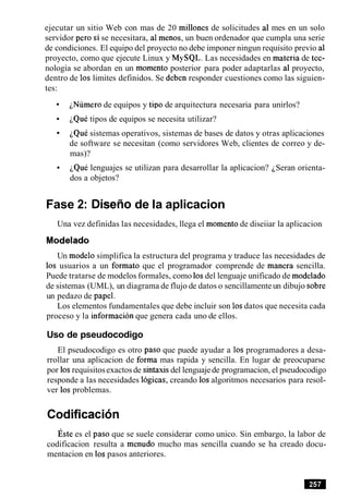 ejecutar un sitio Web con mas de 20 millones de solicitudes a1 mes en un solo
servidor per0 si se necesitara, a1menos, un buen ordenador que cumpla una serie
de condiciones. El equipo del proyecto no debe imponer ningun requisito previo a1
proyecto, como que ejecute Linux y MySQL. Las necesidades en materia de tec-
nologia se abordan en un momento posterior para poder adaptarlas a1 proyecto,
dentro de 10s limites definidos. Se deben responder cuestiones como las siguien-
tes:
iNumero de equipos y tip0 de arquitectura necesaria para unirlos?
~QuCtipos de equipos se necesita utilizar?
iQue sistemas operativos, sistemas de bases de datos y otras aplicaciones
de software se necesitan (como servidores Web, clientes de correo y de-
mas)?
iQul lenguajes se utilizan para desarrollar la aplicacion? iSeran orienta-
dos a objetos?
Fase 2: Disefio de la aplicacion
Una vez definidas las necesidades, llega el momento de diseiiar la aplicacion
Modelado
Un modelo simplifica la estructura del programa y traduce las necesidades de
10s usuarios a un formato que el programador comprende de manera sencilla.
Puede tratarse de modelos formales, como 10sdel lenguaje unificado de modelado
de sistemas (UML), un diagrama de flujo de datos o sencillamente un dibujo sobre
un pedazo de papel.
Los elementos fundamentales que debe incluir son 10sdatos que necesita cada
proceso y la informacion que genera cada uno de ellos.
Uso de pseudocodigo
El pseudocodigo es otro paso que puede ayudar a 10s programadores a desa-
rrollar una aplicacion de forma mas rapida y sencilla. En lugar de preocuparse
por 10srequisitosexactos de sintaxisdel lenguajede programacion, el pseudocodigo
responde a las necesidades logicas, creando 10salgoritmos necesarios para resol-
ver 10s problemas.
codificacion
~ s t ees el paso que se suele considerar como unico. Sin embargo, la labor de
codificacion resulta a menudo mucho mas sencilla cuando se ha creado docu-
mentacion en 10spasos anteriores.
 