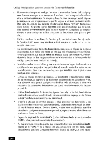 Utilice 10ssiguientes consejos durante la fase de codificacion:
Documente siempre su codigo. Incluya comentarios dentro del codigo y
Cree documentos aparte en 10sque se describan como se organiza la aplica-
cion y su funcionamiento. Si no quiere hacerlo para su uso personal, hagalo
pensando en 10s programadores que lo vayan a utilizar posteriormente.
(No sabe lo sencillo que resulta olvidar algun detalle "trivial" despues de
unos meses.) Se puede llamar egoistas a 10s programadores que no dejan
una extensa documentacion para su uso posterior. Asegurese de asignar
tiempo a esta tarea y no utilice la excusa de 10s plazos para pasarla por
alto.
Utilice nombres de archivo, de funcion y de variable claros. Por ejemplo,
la funcion f3 ( ) no es muy intuitiva, mientras que c a lc u l a r-i n t e res
resulta mas clara.
No intente reinventar la rueda. Existen muchas clases y codigo de ejemplo
disponibles. Son raros 10s casos en 10s que 10s programadores necesitan
crear algo unico. La mayor parte del trabajo suele ser repetitivo, convir-
tiendo la labor de 10s programadores en bibliotecarios a la busqueda del
codigo correct0 para realizar su trabajo.
Inicialice todas las variables y documentelas en un lugar, incluso si esta
codificando en lenguajes que permiten el uso de variables antes de su
inicializacion. Con ello, no solo lograra que resulten mas legibles sin0
tambien mas seguras.
Divida su codigo en partes pequeiias. De esta forma le resultara mas senci-
110de entender, de depurar y de mantener. En el mundo del desarrollo Web,
por ejemplo, en algunos codigos se adjudica todo el proceso a una sola
secuencia de comandos, lo que suele dar como resultado un mezcla incom-
prensible.
Utilice 10s directorios de forma inteligente. No deberia incluir las distintas
partes de una aplicacion dentro del mismo directorio. Agrupelas de forma
logica y en funcion de criterios de seguridad.
Vuelva a utilizar su propio codigo. Tenga presente las funciones y las
clases creadas y utilicelas constantemente. Escribalas para poder utilizar-
las en diferentes tareas. De esta forma, le resultara mucho mas sencillo
cambiar el codigo en un momento posterior, especialmente a1 realizar co-
nexiones a bases de datos.
Separe la logica de la presentacion (en 10s entornos Web, se suele mezclar
HMTL y lenguajes de secuencia de comandos).
A1depurar una consulta, puede que le resulte de ayuda ejecutarla directa-
mente en MySQL y no a traves de una aplicacion (en mi caso, suelo
visualizar la consulta y pegarla dentro del cliente de MySQL). Esta opera-
 