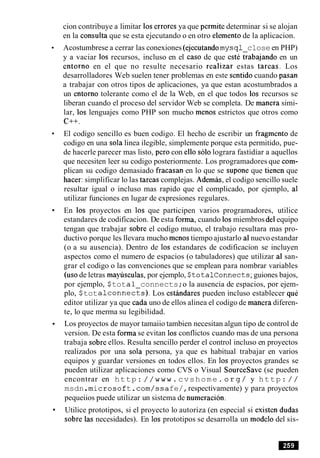 cion contribuye a limitar 10serrores ya que permite determinar si se alojan
en la consulta que se esta ejecutando o en otro elemento de la aplicacion.
Acostumbrese a cerrar las conexiones (ejecutandomysql close en PHP)
y a vaciar 10s recursos, incluso en el caso de que estC cabajando en un
entorno en el que no resulte necesario realizar estas tareas. Los
desarrolladores Web suelen tener problemas en este sentidocuando pasan
a trabajar con otros tipos de aplicaciones, ya que estan acostumbrados a
un entorno tolerante como el de la Web, en el que todos 10s recursos se
liberan cuando el proceso del servidor Web se completa. De manera simi-
lar, 10s lenguajes como PHP son mucho menos estrictos que otros como
C++.
El codigo sencillo es buen codigo. El hecho de escribir un fragment0 de
codigo en una sola linea ilegible, simplemente porque esta permitido, pue-
de hacerle parecer mas listo, per0 con ello solo lograra fastidiar a aquellos
que necesiten leer su codigo posteriormente. Los programadores que com-
plican su codigo demasiado fracasan en lo que se supone que tienen que
hacer: simplificar lo las tareas complejas. Ademas, el codigo sencillo suele
resultar igual o incluso mas rapido que el complicado, por ejemplo, a1
utilizar funciones en lugar de expresiones regulares.
En 10s proyectos en 10s que participen varios programadores, utilice
estandares de codificacion. De esta forma, cuando 10smiembros del equipo
tengan que trabajar sobre el codigo mutuo, el trabajo resultara mas pro-
ductivo porque les llevara mucho menos tiempoajustarlo al nuevo estandar
(o a su ausencia). Dentro de 10s estandares de codificacion se incluyen
aspectos como el numero de espacios (o tabuladores) que utilizar al san-
grar el codigo o las convenciones que se emplean para nombrar variables
(us0de letras maylisculas,por ejemplo, Stotalconnects;guiones bajos,
por ejemplo, $tota1 connects;o la ausencia de espacios, por ejem-
plo, $totalconnects). Los estindares pueden incluso establecer quC
editor utilizar ya que cada uno de ellos alinea el codigo de manera diferen-
te, lo que merma su legibilidad.
Los proyectos de mayor tamaiio tambien necesitan algun tipo de control de
version. De esta forma se evitan 10sconflictos cuando mas de una persona
trabaja sobre ellos. Resulta sencillo perder el control incluso en proyectos
realizados por una sola persona, ya que es habitual trabajar en varios
equipos y guardar versiones en todos ellos. En 10s proyectos grandes se
pueden utilizar aplicaciones como CVS o Visual Sourcesave (se pueden
encontrar en http: //www.cvshome. org/ y http: / /
msdn.microsoft.com/ssafe/,respectivamente) y para proyectos
pequeiios puede utilizar un sistema de numeracion.
Utilice prototipos, si el proyecto lo autoriza (en especial si existen dudas
sobre las necesidades). En 10s prototipos se desarrolla un modelo del sis-
 