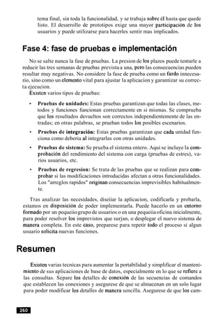 tema final, sin toda la funcionalidad, y se trabaja sobre el hasta que quede
listo. El desarrollo de prototipos exige una mayor participacion de 10s
usuarios y puede utilizarse para hacerles sentir mas implicados.
Fase 4: fase de pruebas e implernentacion
No se salte nunca la fase de pruebas. La presion de 10s plazos puede tentarle a
reducir las tres semanas de pruebas prevista a una, per0 las consecuencias pueden
resultar muy negativas. No considere la fase de prueba como un fardo innecesa-
rio, sino como un elementovital para ajustar la aplicacion y garantizar su correc-
ta ejecucion.
Existen varios tipos de pruebas:
Pruebas de unidades: Estas pruebas garantizan que todas las clases, me-
todos y funciones funcionan correctamente en si mismas. Se comprueba
que 10s resultados devueltos son correctos independientemente de las en-
tradas; en otras palabras, se prueban todos 10s posibles escenarios.
Pruebas de integracibn: Estas pruebas garantizan que cada unidad fun-
ciona como deberia a1integrarlas con otras unidades.
Pruebas de sistema: Se prueba el sistema entero. Aqui se incluye la com-
probacion del rendimiento del sistema con carga (pruebas de estres), va-
rios usuarios, etc.
Pruebas de regresion: Se trata de las pruebas que se realizan para com-
probar si las modificaciones introducidas afectan a otras funcionalidades.
Los "arreglos rapidos" originan consecuencias imprevisibles habitualmen-
te.
Tras analizar las necesidades, diseiiar la aplicacion, codificarla y probarla,
estamos en disposicion de poder implementarla. Puede hacerlo en un entorno
formado por un pequeiiogrupo de usuarios o en una pequeiiaoficina inicialmente,
para poder resolver 10s imprevistos que surjan, o desplegar el nuevo sistema de
manera completa. En este caso, preparese para repetir todo el proceso si algun
usuario solicita nuevas funciones.
Resumen
Existen varias tecnicas para aumentar la portabilidad y simplificar el manteni-
miento de sus aplicaciones de base de datos, especialmente en lo que se refiere a
las consultas. Separe 10s detalles de conexion de las secuencias de comandos
que establecen las conexiones y asegurese de que se almacenan en un solo lugar
para poder modificar 10s detalles de manera sencilla. Asegurese de que 10s cam-
 
