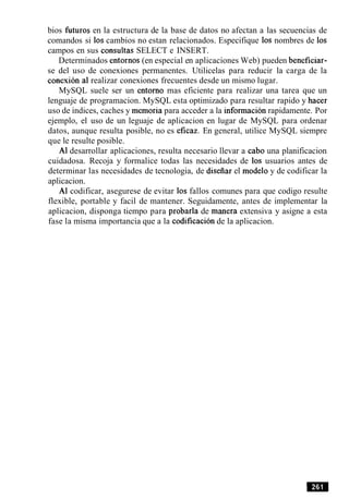 bios futuros en la estructura de la base de datos no afectan a las secuencias de
comandos si 10s cambios no estan relacionados. Especifique 10s nombres de 10s
campos en sus consultas SELECT e INSERT.
Determinados entornos (en especial en aplicaciones Web) pueden beneficiar-
se del uso de conexiones permanentes. Utilicelas para reducir la carga de la
conexion a1 realizar conexiones frecuentes desde un mismo lugar.
MySQL suele ser un entorno mas eficiente para realizar una tarea que un
lenguaje de programacion. MySQL esta optimizado para resultar rapido y hacer
uso de indices, caches y memoria para acceder a la informacion rapidamente. Por
ejemplo, el uso de un leguaje de aplicacion en lugar de MySQL para ordenar
datos, aunque resulta posible, no es eficaz. En general, utilice MySQL siempre
que le resulte posible.
A1 desarrollar aplicaciones, resulta necesario llevar a cab0 una planificacion
cuidadosa. Recoja y formalice todas las necesidades de 10s usuarios antes de
determinar las necesidades de tecnologia, de diseiiar el modelo y de codificar la
aplicacion.
A1 codificar, asegurese de evitar 10s fallos comunes para que codigo resulte
flexible, portable y facil de mantener. Seguidamente, antes de implementar la
aplicacion, disponga tiempo para probarla de manera extensiva y asigne a esta
fase la misma importancia que a la codificacion de la aplicacion.
 