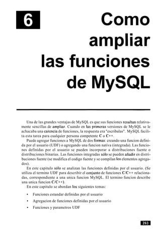 Como
ampliar
las funciones
de MySQL
Una de las grandes ventajas de MySQL es que sus funciones resultan relativa-
mente sencillas de ampliar. Cuando en las primeras versiones de MySQL se le
achacaba una carencia de funciones, la respuesta era "escribalas". MySQL facili-
ta esta tarea para cualquier persona competente C o C++.
Puede agregar funciones a MySQL de dos formas: creando una funcion defini-
da por el usuario (UDF) o agregando una funcion nativa (integrada). Las funcio-
nes definidas por el usuario se pueden incorporar a distribuciones fuente o
distribuciones binarias. Las funciones integradas solo se pueden aiiadir en distri-
buciones fuente (se modifica el codigo fuente y se compilan 10selementos agrega-
dos).
En este capitulo solo se analizan las funciones definidas por el usuario. (Se
utiliza el termino UDF para describir el conjunto de funciones C/C++ relaciona-
das, correspondiente a una unica funcion MySQL. El termino funcion describe
una unica funcion C/C++).
En este capitulo se abordan 10s siguientes temas:
Funciones estandar definidas por el usuario
Agregacion de funciones definidas por el usuario
Funciones y parametros UDF
 