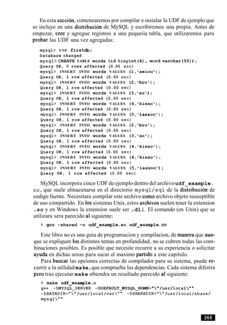 En esta seccion, comenzaremos por compilar e instalar la UDF de ejemplo que
se incluye en una distribucion de MySQL y escribiremos una propia. Antes de
empezar, Cree y agregue registros a una pequeiia tabla, que utilizaremos para
probar las UDF una vez agregadas:
mysql> USE firstdb;
Database changed
mysql> CREATE TABLE words (id tinyint(4), word varchar(50)) ;
Query OK, 0 rows affected (0.00 sec)
mysql> INSERT INTO words VALUES (1,'aeiou ) ;
Query OK, 1 row affected (0.00 sec)
mysql> INSERT INTO words VALUES (2, 'bro' ) ;
Query OK, 1 row affected (0.00 sec)
mysql> INSERT INTO words VALUES (3,'so1);
Query OK, 1 row affected (0.00 sec)
mysql> INSERT INTO words VALUES (4, 'kisso ') ;
Query OK, 1 row affected (0.00 sec)
mysql> INSERT INTO words VALUES (5, 'lassoo' ) ;
Query OK, 1 row affected (0.00 sec)
mysql> INSERT INTO words VALUES (2, 'bro') ;
Query OK, 1 row affected (0.00 sec)
mysql> INSERT INTO words VALUES (3, so ) ;
Query OK, 1 row affected (0.00 sec)
mysql> INSERT INTO words VALUES (4, kisso ) ;
Query OK, 1 row affected (0.00 sec)
mysql> INSERT INTO words VALUES (4, 'kisso ' ) ;
Query OK, 1 row affected (0.00 sec)
mysql> INSERT INTO words VALUES (5, lassoo ) ;
Query OK, 1 row affected (0.00 sec)
MySQL incorpora cinco UDF de ejemplo dentro del archivo udf example.
cc, que suele almacenarse en el directorio mysql /sql de la distribution de
codigo fuente. Necesitara compilar este archivo como archivo objeto susceptible
de uso compartido. En 10ssistemas Unix, estos archivos suelen tener la extension
.so y en Windows la extension suele ser .dl1.El comando (en Unix) que se
utilizara sera parecido a1siguiente:
% gcc -shared -0 udf-example.so udf-example-cc
Este libro no es una guia de programacion y compilacion, de manera que aun-
que se expliquen 10sdistintos temas en profundidad, no se cubren todas las com-
binaciones posibles. Es posible que necesite recurrir a su experiencia o solicitar
ayuda en dichas areas para sacar el maximo partido a este capitulo.
Para buscar las opciones correctas de compilador para su sistema, puede re-
currir a la utilidad make,que comprueba las dependencias. Cada sistema diferira
per0 tras ejecutar make obtendra un resultado parecido a1 siguiente:
% make udf-example. o
g++ -DMYSQL-SERVER -DDEFAULT-MYSQL-HOME=""/usr/local" "
-DDATADIR=""/usr/local/var"" -DSHAREDIR=""/usr/local/share/
mysql""
 
