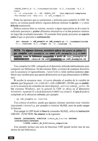 -DHAVE-CONFIG-H -I../innobase/include -I./../include -I./../
regex
-I. -I../include -I. -03 -DDBUG-OFF -£no-implicit-templates
-fno-exceptions -£no-rtti -c udf-examp1e.c~
Tomc las opcioncs que se suministran y utilicelas para compilar la UDF. De
nuevo, su sistema pucde diferir: algunos debcran eliminar la opcion -c y otros
deberan mantenerla.
Debcra conocer bien su sistcma, recurrir a algun especialista en dl o tener la
suficientc paciencia y probar diferentes alternativas si en 10s primeros intentos
no logra 10s resultados deseados. El comando final puede presentar un aspect0
como el que se presenta a continuation:
.' gcc -shared -0 udf-example.so udf-examp1e.c~ -I../innobase/include
-I./../include -I./../regex -I. -I../include -I.
¶ r
NOTA: En algunos sistemas, necesitara aplicar dos pasos:en primer lu-
gar, compilar udf-example.cc como udf-example,o y, a conti-
--.--:L- 1- L:LI:-A--- A:.I- - --A:- A- i - -n w w 4 WGI*~la U W I I U ~ C C ; ~W I ~ J N C I U ~ a yarur uc uu 1-example. o
I (ut.i~uedogcc-shared -0 udf so udf -examp1e.o).
Tras compilar la UDF, coloquela en el directorio utilizado habitualmente para
compartir sus bibliotecas. En 10ssistemas Unis, se tratara de cualquier directorio
con la secuencia I d (generalmente, / u s r / l i b o l i b ) ; tambien podemos esta-
blecer una variable para que apunte a1directorio en el que almacenamos la biblio-
teca.
Si escribe la secuencia man d l o p e n obtendra el nombre de la variable de
entorno (por lo general. LD-LIBRARY o LD-LIBRARY-PATH), que se estable-
ce en la secuencia de comandos de inicio (mysql.server o m s q l s a f e ) . En
10s sistemas Windows, por lo general la UDF se ubica en eldirectorio
WINDOWS Sy stern32 o en el directorio W INNT Sy s tem32. Copie el archivo
compilado en la ubicacion correcta, por ejemplo:
Tras colocar el archivo, puede que algunos sistemas necesiten crear vinculos
(ejecutando I d c o n f i g , por ejemplo) o reiniciar MySQL antes de poder cargar
la funcion.
Para cargar la UDF desde la linea de comandos MySQL, utilice la instruccion
CREATE FUNCTION. Su sintaxis es la siguiente:
CREATE [AGGREGATE] FUNCTION nombre-de-funcion RETURNS
(STRINGIREALIINTEGER)
SONAME nombre-de-biblioteca-compartida
Este ejemplo incluye una serie de funciones UDF (puede incluir mas de una
dentro de una biblioteca).
 