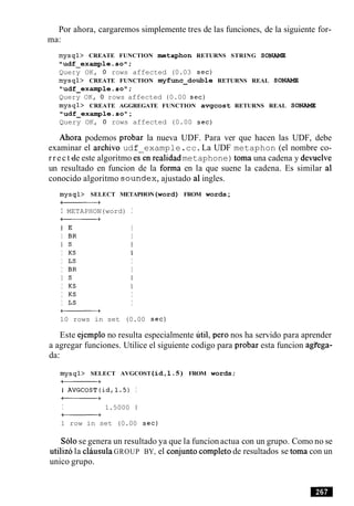 Por ahora, cargaremos simplemente tres de las funciones, de la siguiente for-
ma:
mysql> CREATE FUNCTION metaphon RETURNS STRING SONAME
"udf-example.soM;
Query OK, 0 rows affected (0.03 sec)
mysql> CREATE FUNCTION myfunc-double RETURNS REAL SONAME
"udf-exarnple.soN;
Query OK, 0 rows affected (0.00 sec)
mysql> CREATE AGGREGATE FUNCTION avgcost RETURNS REAL SONAME
"udf-example.so1';
Query OK, 0 rows affected (0.00 sec)
Ahora podemos probar la nueva UDF. Para ver que hacen las UDF, debe
examinar el archivo udf example.cc.La UDF metaphon (el nombre co-
rrect~de este algoritmo ecen realidad metaphone)toma una cadena y devuelve
un resultado en funcion de la forma en la que suene la cadena. Es similar a1
conocido algoritmo soundex,ajustado a1ingles.
mysql> SELECT METAPHON(word) FROM words;
a+
I METAPHON(word) I
a+
I E I
I BR I
I S I
I KS I
I LS I
I BR I
I S I
I KS I
I KS I
I LS I
-+
10 rows in set (0.00 sec)
Este ejemplo no resulta especialmente util, per0 nos ha servido para aprender
a agregar funciones. Utilice el siguiente codigo para probar esta funcion agi'ega-
da:
mysql> SELECT AVGCOST (id,l.5) FROM words;
a+
I AVGCOST(id,l.S) I
a+
I 1.5000 1
-+
1 row in set (0.00 sec)
Solose genera un resultado ya que la funcion actua con un grupo. Como no se
utilizo la clausulaGROUP BY, el conjunto completo de resultados se toma con un
unico grupo.
 