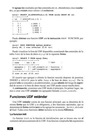 Si agrupa 10sresultados por 10scontenidos de i d , obtendremos cinco resulta-
dos, ya que existen cinco valores i d exclusives:
mysql> SELECT id,AVGCOST(id,l.S) FROM words GROUP BY id;
+-+ +
I id I AVGCOST(id, 1.5) 1
+-+ +
1 1 1 1.5000 1
1 2 1 1.5000 1
I 3 1 1.5000 1
I 4 1 1.5000 1
I 5 1 1.5000 1
+-+ +
Puede eliminar una funcion UDF con la instruction DROP FUNCTION, por
ejemplo:
mysql> DROP FUNCTION myfunc-double;
Query OK, 0 rows affected (0.01 sec)
Puede visualizar la lista de UDF disponibles examinando 10s contenidos de la
tabla f unc de la base de datos m y s q l de la siguiente forma:
mysql> SELECT FROM mysql .func;
+----+---a+
1 name I ret I dl I type I
at+--------+----+
I metaphon I 0 I udf-example-so I function I
I avgcost I 1 I udf-example-so I aggregate I
-+--a+-
2 rows in set (0.01 sec)
El usuario que agregue o elimine la funcion necesita disponer de permisos
INSERT o DELETE para la tabla f u n c o la base de datos m y s q l . Por lo
general solo se conceden a un administrador, ya que ademas del riesgo de seguri-
dad de acceso a la base de datos mysql, una UDF puede causar mucho daiio.
A continuacion, crearemos una UDF desde el principio. En primer lugar, va-
mos a crear una UDF estrindar (no agregada) llamada count-vowels.
Funciones UDF estiindar
Una UDF esthdar consta de una funcion principal, que se denomina de la
misma forma que la UDF y es obligatoria, y dos funciones opcionales, que se
denominan de forma similar per0 se les agrega las secuencias in it y-deinit
a1final. Todas estas funciones deben incluirse en la misma biblioteca.
La funcion init
La funcion i n i t es la funcion de inicializacion, que se invoca una vez a1
comienzo del procesamiento de la UDF. Esta funcion comprueba 10sargumentos
 