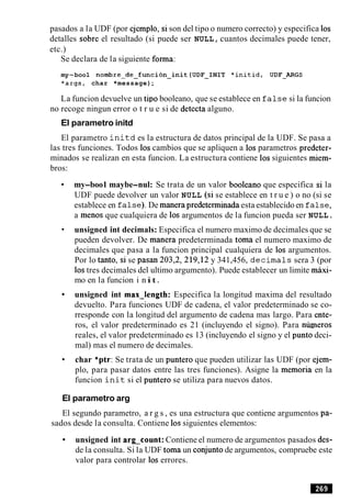 pasados a la UDF (por ejemplo, si son del tipo o numero correcto) y especifica 10s
detalles sobre el resultado (si puede ser NULL, cuantos decimales puede tener,
etc.)
Se declara de la siguiente forma:
my-boo1 nornbre~de~funcion~init(UDF~IN1T*initid, UDF-ARGS
*args, char *message);
La funcion devuelve un tip0 booleano, que se establece en f a l s e si la funcion
no recoge ningun error o t r u e si de detecta alguno.
El parametro initd
El parametro i n i t d es la estructura de datos principal de la UDF. Se pasa a
las tres funciones. Todos 10s cambios que se apliquen a 10s parametros predeter-
minados se realizan en esta funcion. La estructura contiene 10ssiguientes miem-
bros:
my-boo1 maybe-nul: Se trata de un valor booleano que especifica si la
UDF puede devolver un valor NULL (si se establece en t r u e ) o no (si se
establece en false). De manera predeteminada esta establecido en f a l s e ,
a menos que cualquiera de 10s argumentos de la funcion pueda ser NULL.
unsigned int decimals: Especifica el numero maximo de decimales que se
pueden devolver. De manera predeterminada toma el numero maximo de
decimales que pasa a la funcion principal cualquiera de 10s argumentos.
Por lo tanto, si se pasan 203,2, 219,12 y 341,456, d e c i m a l s sera 3 (por
10stres decimales del ultimo argumento). Puede establecer un limite maxi-
mo en la funcion i nit.
unsigned int max-length: Especifica la longitud maxima del resultado
devuelto. Para funciones UDF de cadena, el valor predeterminado se co-
rresponde con la longitud del argumento de cadena mas largo. Para ente-
ros, el valor predeterminado es 21 (incluyendo el signo). Para niuneros
reales, el valor predeterminado es 13 (incluyendo el signo y el punto deci-
mal) mas el numero de decimales.
char *ptr:Se trata de un puntero que pueden utilizar las UDF (por ejem-
plo, para pasar datos entre las tres funciones). Asigne la memoria en la
funcion i n i t si el puntero se utiliza para nuevos datos.
El parametro arg
El segundo parametro, a r g s , es una estructura que contiene argumentos pa-
sados desde la consulta. Contiene 10ssiguientes elementos:
unsigned int arg-count: Contiene el numero de argumentos pasados des-
de la consulta. Si la UDF toma un conjunto de argumentos, compruebe este
valor para controlar 10s errores.
 